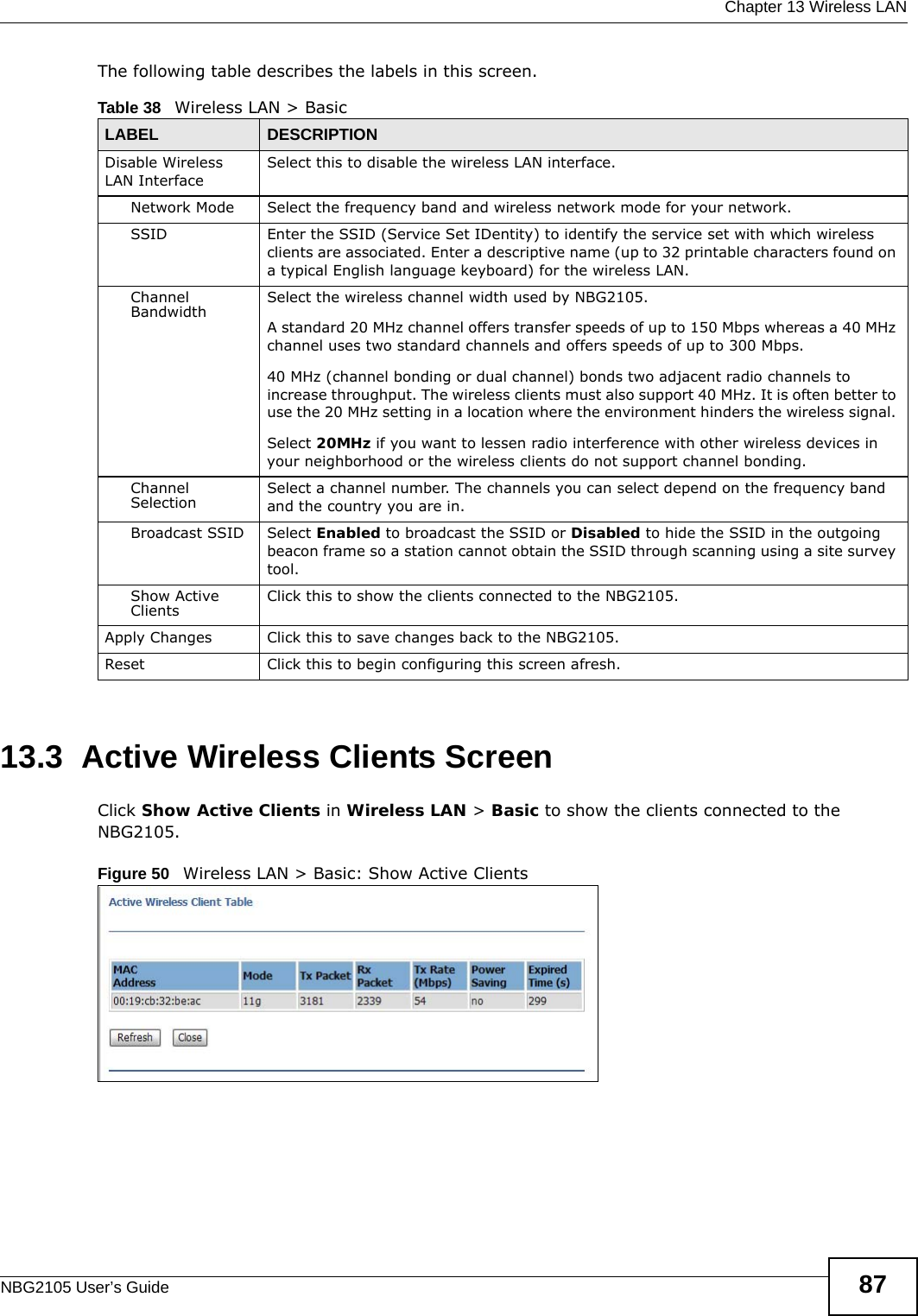  Chapter 13 Wireless LANNBG2105 User’s Guide 87The following table describes the labels in this screen.13.3  Active Wireless Clients ScreenClick Show Active Clients in Wireless LAN &gt; Basic to show the clients connected to the NBG2105.Figure 50   Wireless LAN &gt; Basic: Show Active Clients Table 38   Wireless LAN &gt; BasicLABEL DESCRIPTIONDisable Wireless LAN InterfaceSelect this to disable the wireless LAN interface.Network Mode Select the frequency band and wireless network mode for your network.SSID Enter the SSID (Service Set IDentity) to identify the service set with which wireless clients are associated. Enter a descriptive name (up to 32 printable characters found on a typical English language keyboard) for the wireless LAN. Channel Bandwidth Select the wireless channel width used by NBG2105.A standard 20 MHz channel offers transfer speeds of up to 150 Mbps whereas a 40 MHz channel uses two standard channels and offers speeds of up to 300 Mbps. 40 MHz (channel bonding or dual channel) bonds two adjacent radio channels to increase throughput. The wireless clients must also support 40 MHz. It is often better to use the 20 MHz setting in a location where the environment hinders the wireless signal. Select 20MHz if you want to lessen radio interference with other wireless devices in your neighborhood or the wireless clients do not support channel bonding.Channel Selection Select a channel number. The channels you can select depend on the frequency band and the country you are in.Broadcast SSID Select Enabled to broadcast the SSID or Disabled to hide the SSID in the outgoing beacon frame so a station cannot obtain the SSID through scanning using a site survey tool.Show Active Clients Click this to show the clients connected to the NBG2105.Apply Changes Click this to save changes back to the NBG2105.Reset Click this to begin configuring this screen afresh.