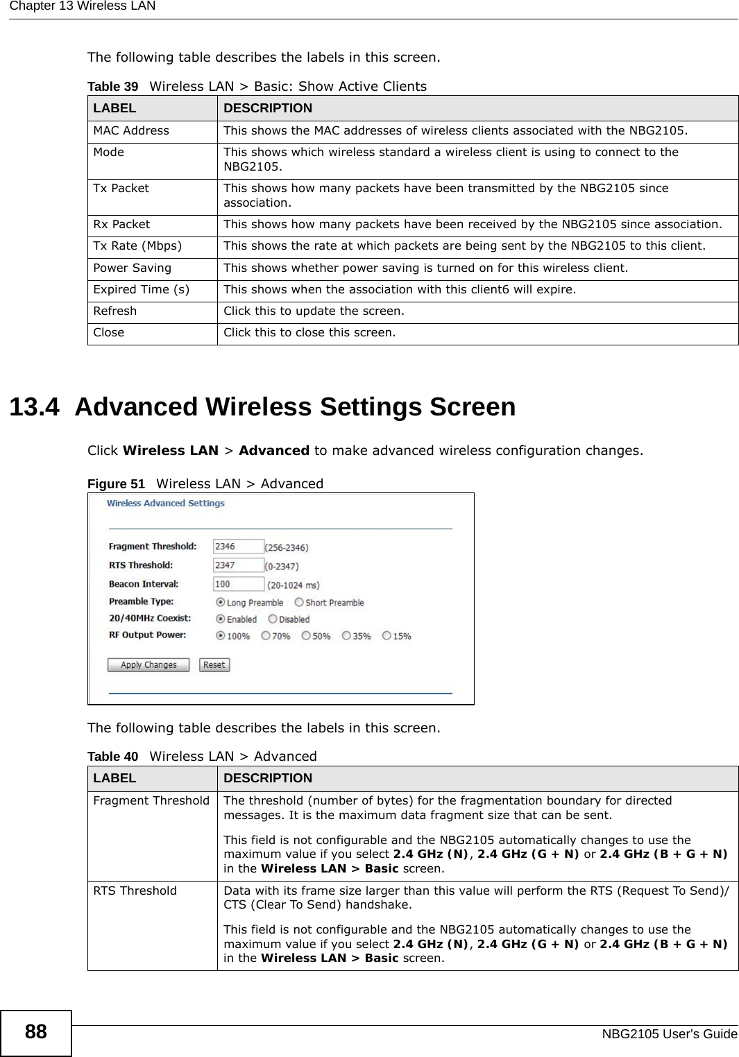 Chapter 13 Wireless LANNBG2105 User’s Guide88The following table describes the labels in this screen.13.4  Advanced Wireless Settings ScreenClick Wireless LAN &gt; Advanced to make advanced wireless configuration changes.Figure 51   Wireless LAN &gt; Advanced The following table describes the labels in this screen.Table 39   Wireless LAN &gt; Basic: Show Active ClientsLABEL DESCRIPTIONMAC Address This shows the MAC addresses of wireless clients associated with the NBG2105.Mode This shows which wireless standard a wireless client is using to connect to the NBG2105.Tx Packet This shows how many packets have been transmitted by the NBG2105 since association.Rx Packet This shows how many packets have been received by the NBG2105 since association.Tx Rate (Mbps) This shows the rate at which packets are being sent by the NBG2105 to this client.Power Saving This shows whether power saving is turned on for this wireless client.Expired Time (s) This shows when the association with this client6 will expire.Refresh Click this to update the screen.Close  Click this to close this screen.Table 40   Wireless LAN &gt; AdvancedLABEL DESCRIPTIONFragment Threshold The threshold (number of bytes) for the fragmentation boundary for directed messages. It is the maximum data fragment size that can be sent. This field is not configurable and the NBG2105 automatically changes to use the maximum value if you select 2.4 GHz (N), 2.4 GHz (G + N) or 2.4 GHz (B + G + N) in the Wireless LAN &gt; Basic screen.RTS Threshold Data with its frame size larger than this value will perform the RTS (Request To Send)/CTS (Clear To Send) handshake. This field is not configurable and the NBG2105 automatically changes to use the maximum value if you select 2.4 GHz (N), 2.4 GHz (G + N) or 2.4 GHz (B + G + N) in the Wireless LAN &gt; Basic screen.