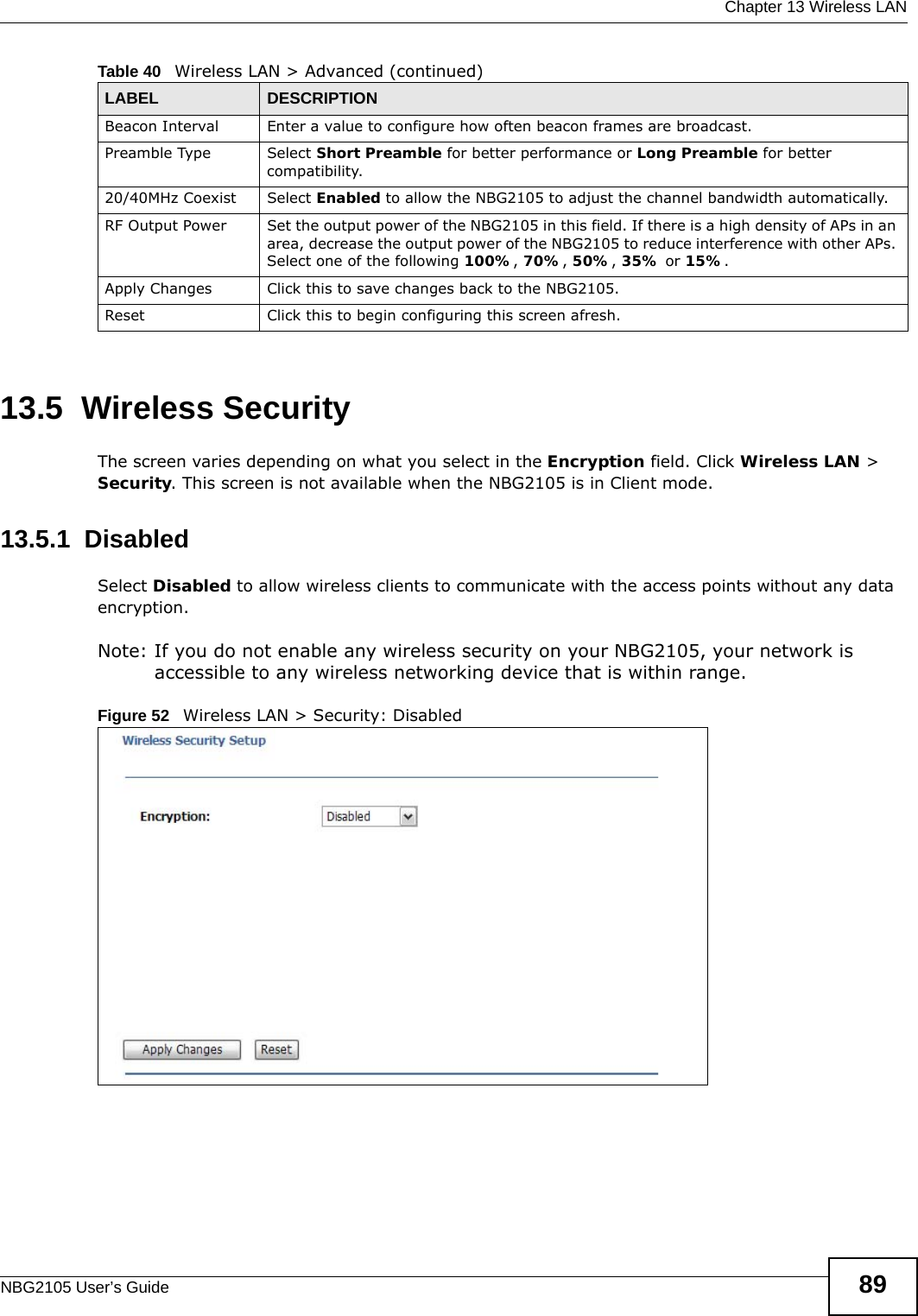  Chapter 13 Wireless LANNBG2105 User’s Guide 8913.5  Wireless SecurityThe screen varies depending on what you select in the Encryption field. Click Wireless LAN &gt; Security. This screen is not available when the NBG2105 is in Client mode.13.5.1  DisabledSelect Disabled to allow wireless clients to communicate with the access points without any data encryption.Note: If you do not enable any wireless security on your NBG2105, your network is accessible to any wireless networking device that is within range.Figure 52   Wireless LAN &gt; Security: Disabled Beacon Interval Enter a value to configure how often beacon frames are broadcast.Preamble Type Select Short Preamble for better performance or Long Preamble for better compatibility.20/40MHz Coexist Select Enabled to allow the NBG2105 to adjust the channel bandwidth automatically.RF Output Power Set the output power of the NBG2105 in this field. If there is a high density of APs in an area, decrease the output power of the NBG2105 to reduce interference with other APs. Select one of the following 100%, 70%, 50%, 35% or 15%.Apply Changes Click this to save changes back to the NBG2105.Reset Click this to begin configuring this screen afresh.Table 40   Wireless LAN &gt; Advanced (continued)LABEL DESCRIPTION
