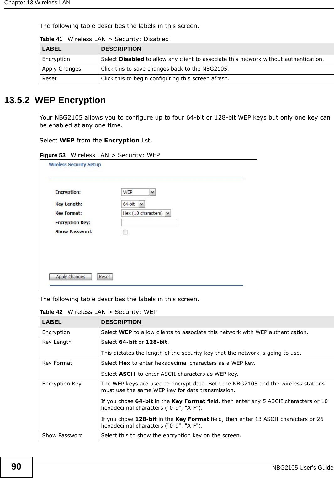 Chapter 13 Wireless LANNBG2105 User’s Guide90The following table describes the labels in this screen.13.5.2  WEP EncryptionYour NBG2105 allows you to configure up to four 64-bit or 128-bit WEP keys but only one key can be enabled at any one time.Select WEP from the Encryption list.Figure 53   Wireless LAN &gt; Security: WEP The following table describes the labels in this screen.Table 41   Wireless LAN &gt; Security: DisabledLABEL DESCRIPTIONEncryption Select Disabled to allow any client to associate this network without authentication.Apply Changes Click this to save changes back to the NBG2105.Reset Click this to begin configuring this screen afresh.Table 42   Wireless LAN &gt; Security: WEPLABEL DESCRIPTIONEncryption Select WEP to allow clients to associate this network with WEP authentication.Key Length Select 64-bit or 128-bit.This dictates the length of the security key that the network is going to use.Key Format Select Hex to enter hexadecimal characters as a WEP key. Select ASCII to enter ASCII characters as WEP key. Encryption Key The WEP keys are used to encrypt data. Both the NBG2105 and the wireless stations must use the same WEP key for data transmission.If you chose 64-bit in the Key Format field, then enter any 5 ASCII characters or 10 hexadecimal characters (&quot;0-9&quot;, &quot;A-F&quot;).If you chose 128-bit in the Key Format field, then enter 13 ASCII characters or 26 hexadecimal characters (&quot;0-9&quot;, &quot;A-F&quot;). Show Password Select this to show the encryption key on the screen.