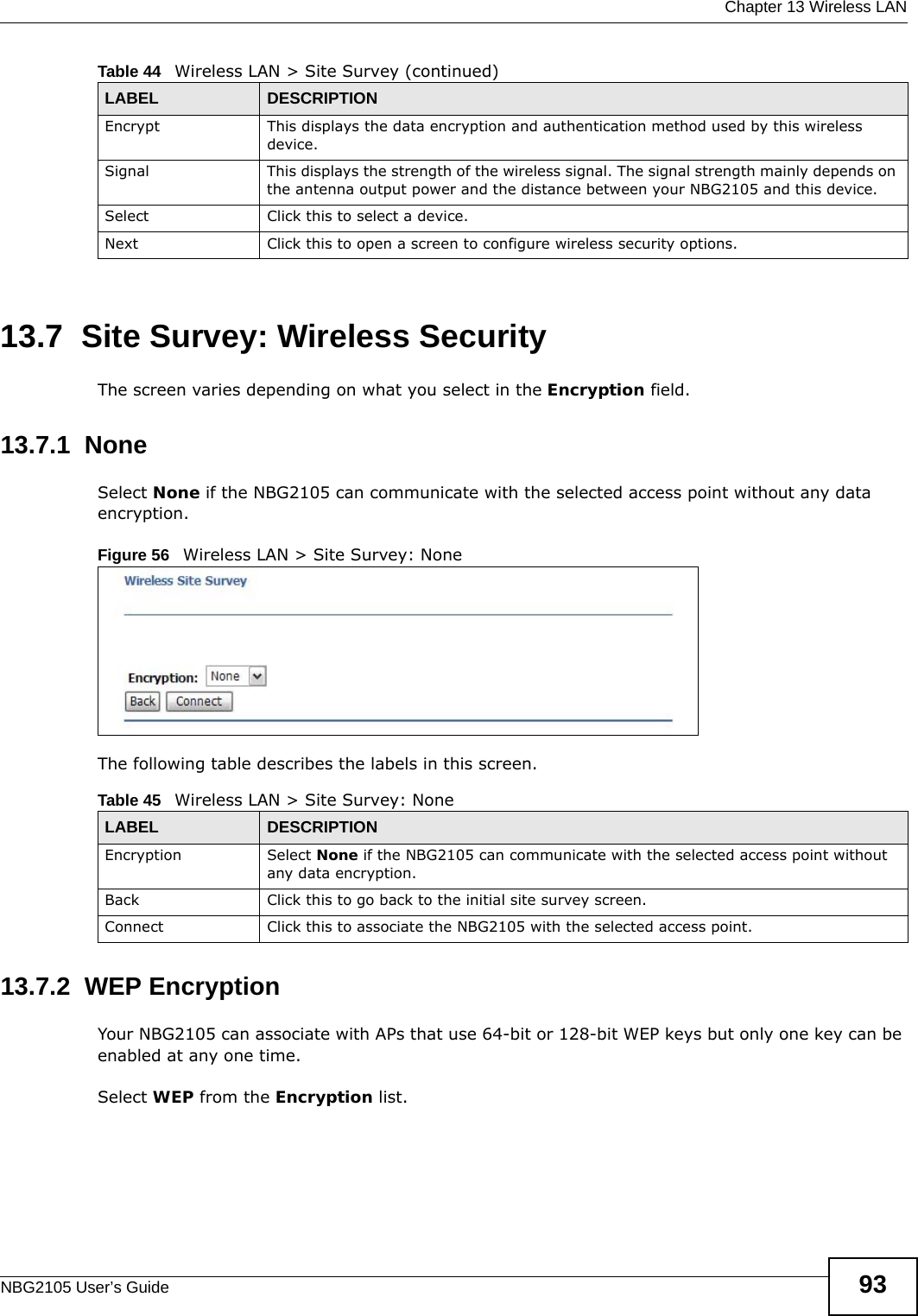  Chapter 13 Wireless LANNBG2105 User’s Guide 9313.7  Site Survey: Wireless SecurityThe screen varies depending on what you select in the Encryption field.13.7.1  NoneSelect None if the NBG2105 can communicate with the selected access point without any data encryption.Figure 56   Wireless LAN &gt; Site Survey: NoneThe following table describes the labels in this screen.13.7.2  WEP EncryptionYour NBG2105 can associate with APs that use 64-bit or 128-bit WEP keys but only one key can be enabled at any one time.Select WEP from the Encryption list.Encrypt This displays the data encryption and authentication method used by this wireless device.Signal This displays the strength of the wireless signal. The signal strength mainly depends on the antenna output power and the distance between your NBG2105 and this device.Select Click this to select a device.Next Click this to open a screen to configure wireless security options.Table 44   Wireless LAN &gt; Site Survey (continued)LABEL DESCRIPTIONTable 45   Wireless LAN &gt; Site Survey: NoneLABEL DESCRIPTIONEncryption Select None if the NBG2105 can communicate with the selected access point without any data encryption.Back Click this to go back to the initial site survey screen.Connect Click this to associate the NBG2105 with the selected access point.
