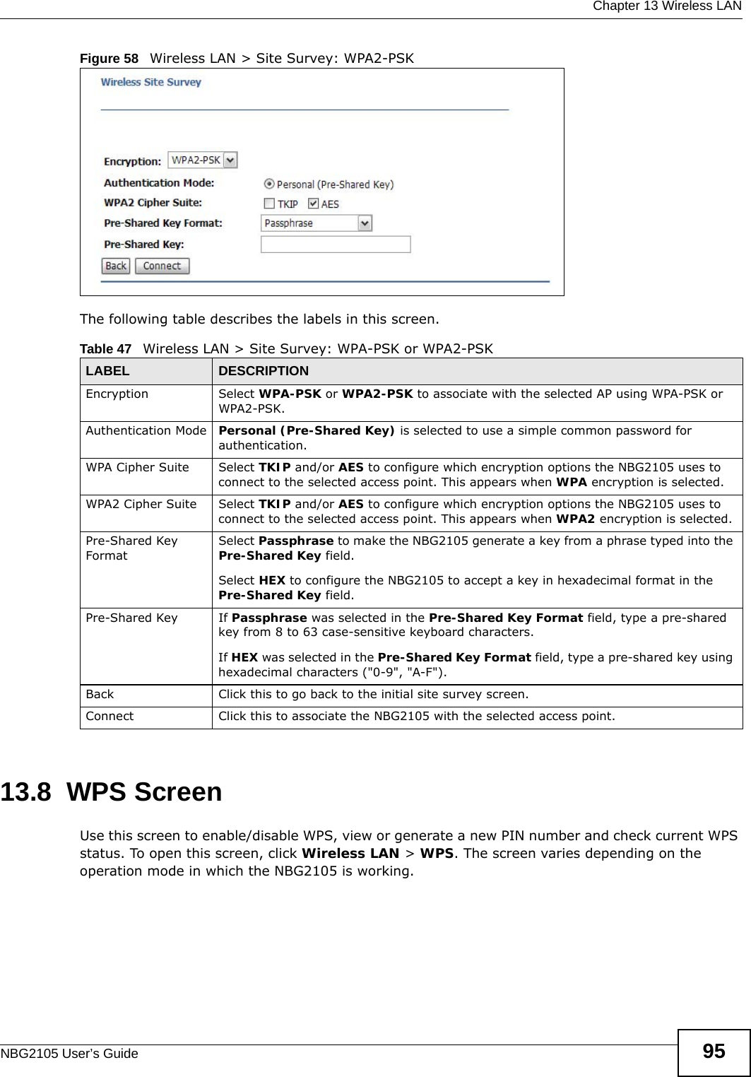  Chapter 13 Wireless LANNBG2105 User’s Guide 95Figure 58   Wireless LAN &gt; Site Survey: WPA2-PSKThe following table describes the labels in this screen.13.8  WPS ScreenUse this screen to enable/disable WPS, view or generate a new PIN number and check current WPS status. To open this screen, click Wireless LAN &gt; WPS. The screen varies depending on the operation mode in which the NBG2105 is working.Table 47   Wireless LAN &gt; Site Survey: WPA-PSK or WPA2-PSKLABEL DESCRIPTIONEncryption Select WPA-PSK or WPA2-PSK to associate with the selected AP using WPA-PSK or WPA2-PSK.Authentication Mode Personal (Pre-Shared Key) is selected to use a simple common password for authentication. WPA Cipher Suite Select TKIP and/or AES to configure which encryption options the NBG2105 uses to connect to the selected access point. This appears when WPA encryption is selected. WPA2 Cipher Suite Select TKIP and/or AES to configure which encryption options the NBG2105 uses to connect to the selected access point. This appears when WPA2 encryption is selected. Pre-Shared Key FormatSelect Passphrase to make the NBG2105 generate a key from a phrase typed into the Pre-Shared Key field.Select HEX to configure the NBG2105 to accept a key in hexadecimal format in the Pre-Shared Key field.Pre-Shared Key If Passphrase was selected in the Pre-Shared Key Format field, type a pre-shared key from 8 to 63 case-sensitive keyboard characters.If HEX was selected in the Pre-Shared Key Format field, type a pre-shared key using hexadecimal characters (&quot;0-9&quot;, &quot;A-F&quot;).Back Click this to go back to the initial site survey screen.Connect Click this to associate the NBG2105 with the selected access point.