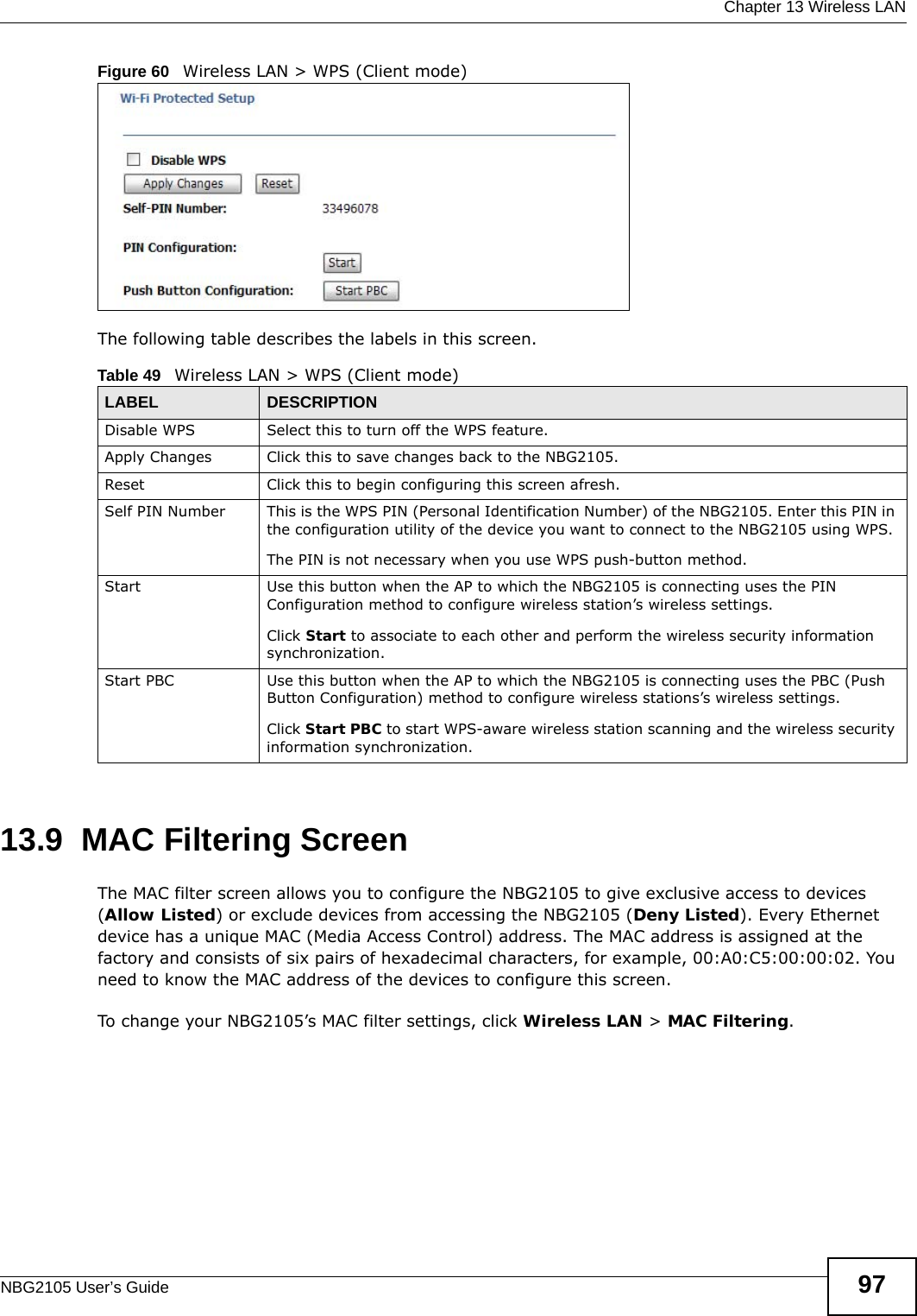  Chapter 13 Wireless LANNBG2105 User’s Guide 97Figure 60   Wireless LAN &gt; WPS (Client mode) The following table describes the labels in this screen.13.9  MAC Filtering ScreenThe MAC filter screen allows you to configure the NBG2105 to give exclusive access to devices (Allow Listed) or exclude devices from accessing the NBG2105 (Deny Listed). Every Ethernet device has a unique MAC (Media Access Control) address. The MAC address is assigned at the factory and consists of six pairs of hexadecimal characters, for example, 00:A0:C5:00:00:02. You need to know the MAC address of the devices to configure this screen.To change your NBG2105’s MAC filter settings, click Wireless LAN &gt; MAC Filtering.Table 49   Wireless LAN &gt; WPS (Client mode)LABEL DESCRIPTIONDisable WPS Select this to turn off the WPS feature.Apply Changes Click this to save changes back to the NBG2105.Reset Click this to begin configuring this screen afresh.Self PIN Number This is the WPS PIN (Personal Identification Number) of the NBG2105. Enter this PIN in the configuration utility of the device you want to connect to the NBG2105 using WPS.The PIN is not necessary when you use WPS push-button method.Start Use this button when the AP to which the NBG2105 is connecting uses the PIN Configuration method to configure wireless station’s wireless settings. Click Start to associate to each other and perform the wireless security information synchronization. Start PBC Use this button when the AP to which the NBG2105 is connecting uses the PBC (Push Button Configuration) method to configure wireless stations’s wireless settings. Click Start PBC to start WPS-aware wireless station scanning and the wireless security information synchronization. 
