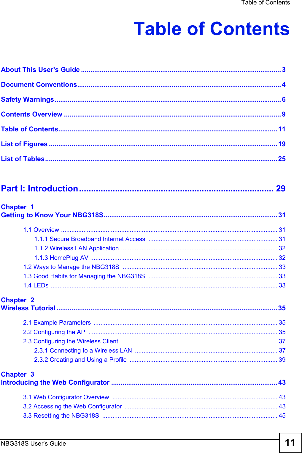   Table of ContentsNBG318S User’s Guide 11Table of ContentsAbout This User&apos;s Guide .......................................................................................................... 3Document Conventions............................................................................................................4Safety Warnings........................................................................................................................6Contents Overview ...................................................................................................................9Table of Contents.................................................................................................................... 11List of Figures ......................................................................................................................... 19List of Tables........................................................................................................................... 25Part I: Introduction................................................................................. 29Chapter  1Getting to Know Your NBG318S............................................................................................311.1 Overview .............................................................................................................................. 311.1.1 Secure Broadband Internet Access  ........................................................................... 311.1.2 Wireless LAN Application ........................................................................................... 321.1.3 HomePlug AV ............................................................................................................. 321.2 Ways to Manage the NBG318S  .......................................................................................... 331.3 Good Habits for Managing the NBG318S  ........................................................................... 331.4 LEDs .................................................................................................................................... 33Chapter  2Wireless Tutorial..................................................................................................................... 352.1 Example Parameters  ........................................................................................................... 352.2 Configuring the AP  .............................................................................................................. 352.3 Configuring the Wireless Client ........................................................................................... 372.3.1 Connecting to a Wireless LAN  ................................................................................... 372.3.2 Creating and Using a Profile  ...................................................................................... 39Chapter  3Introducing the Web Configurator ........................................................................................ 433.1 Web Configurator Overview  ................................................................................................ 433.2 Accessing the Web Configurator  ......................................................................................... 433.3 Resetting the NBG318S  ......................................................................................................45