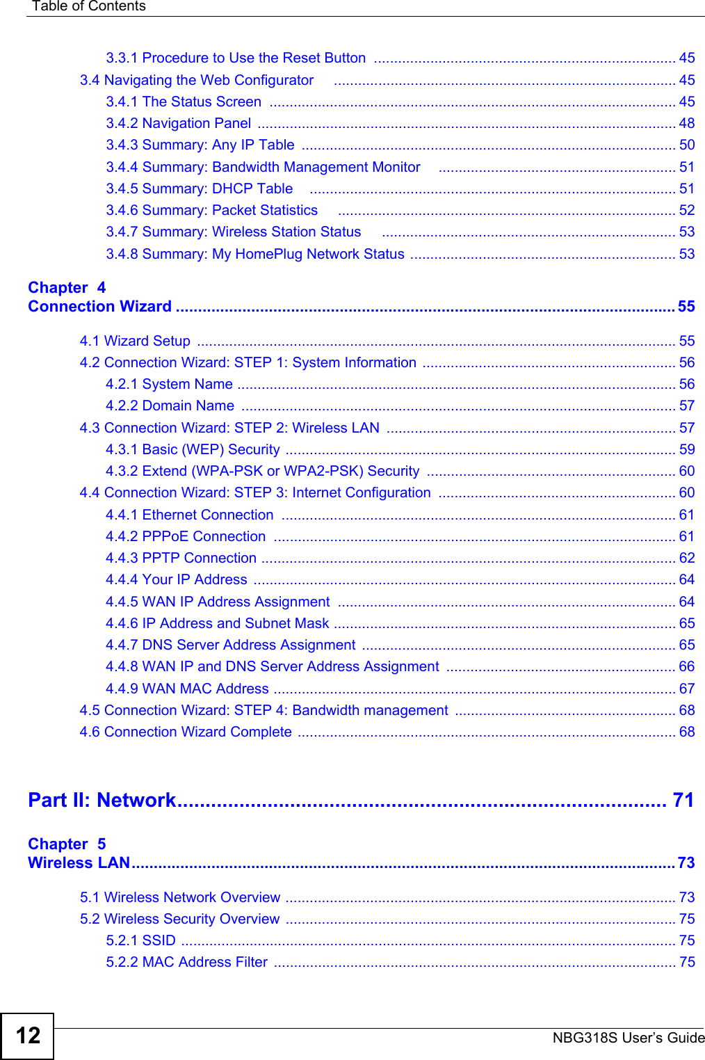 Table of ContentsNBG318S User’s Guide123.3.1 Procedure to Use the Reset Button  ........................................................................... 453.4 Navigating the Web Configurator     ..................................................................................... 453.4.1 The Status Screen  ..................................................................................................... 453.4.2 Navigation Panel  ........................................................................................................ 483.4.3 Summary: Any IP Table  ............................................................................................. 503.4.4 Summary: Bandwidth Management Monitor     ........................................................... 513.4.5 Summary: DHCP Table    ........................................................................................... 513.4.6 Summary: Packet Statistics     .................................................................................... 523.4.7 Summary: Wireless Station Status     ......................................................................... 533.4.8 Summary: My HomePlug Network Status .................................................................. 53Chapter  4Connection Wizard ................................................................................................................. 554.1 Wizard Setup  ....................................................................................................................... 554.2 Connection Wizard: STEP 1: System Information  ............................................................... 564.2.1 System Name ............................................................................................................. 564.2.2 Domain Name  ............................................................................................................ 574.3 Connection Wizard: STEP 2: Wireless LAN  ........................................................................ 574.3.1 Basic (WEP) Security ................................................................................................. 594.3.2 Extend (WPA-PSK or WPA2-PSK) Security  .............................................................. 604.4 Connection Wizard: STEP 3: Internet Configuration  ........................................................... 604.4.1 Ethernet Connection  .................................................................................................. 614.4.2 PPPoE Connection  .................................................................................................... 614.4.3 PPTP Connection ....................................................................................................... 624.4.4 Your IP Address  ......................................................................................................... 644.4.5 WAN IP Address Assignment  .................................................................................... 644.4.6 IP Address and Subnet Mask ..................................................................................... 654.4.7 DNS Server Address Assignment  .............................................................................. 654.4.8 WAN IP and DNS Server Address Assignment  ......................................................... 664.4.9 WAN MAC Address .................................................................................................... 674.5 Connection Wizard: STEP 4: Bandwidth management ....................................................... 684.6 Connection Wizard Complete .............................................................................................. 68Part II: Network....................................................................................... 71Chapter  5Wireless LAN........................................................................................................................... 735.1 Wireless Network Overview ................................................................................................. 735.2 Wireless Security Overview .................................................................................................755.2.1 SSID ........................................................................................................................... 755.2.2 MAC Address Filter .................................................................................................... 75