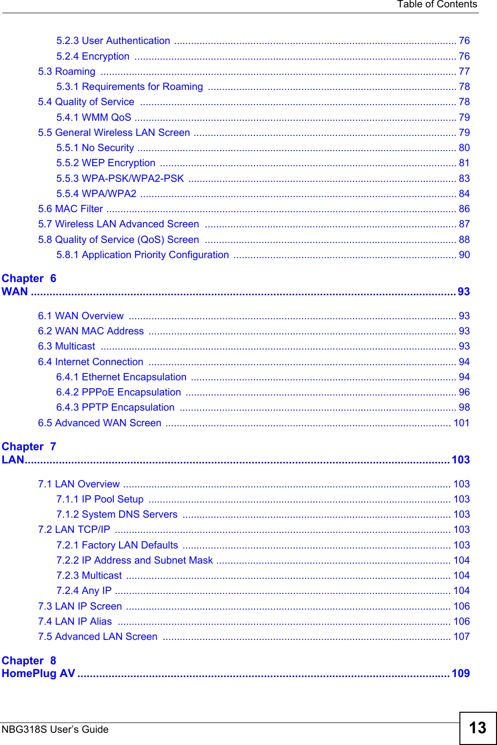   Table of ContentsNBG318S User’s Guide 135.2.3 User Authentication .................................................................................................... 765.2.4 Encryption  .................................................................................................................. 765.3 Roaming  .............................................................................................................................. 775.3.1 Requirements for Roaming ........................................................................................ 785.4 Quality of Service  ................................................................................................................ 785.4.1 WMM QoS ..................................................................................................................795.5 General Wireless LAN Screen ............................................................................................. 795.5.1 No Security ................................................................................................................. 805.5.2 WEP Encryption  ......................................................................................................... 815.5.3 WPA-PSK/WPA2-PSK  ............................................................................................... 835.5.4 WPA/WPA2 ................................................................................................................ 845.6 MAC Filter ............................................................................................................................ 865.7 Wireless LAN Advanced Screen  ......................................................................................... 875.8 Quality of Service (QoS) Screen  ......................................................................................... 885.8.1 Application Priority Configuration ............................................................................... 90Chapter  6WAN ......................................................................................................................................... 936.1 WAN Overview  .................................................................................................................... 936.2 WAN MAC Address  ............................................................................................................. 936.3 Multicast  .............................................................................................................................. 936.4 Internet Connection  ............................................................................................................. 946.4.1 Ethernet Encapsulation  .............................................................................................. 946.4.2 PPPoE Encapsulation ................................................................................................ 966.4.3 PPTP Encapsulation  .................................................................................................. 986.5 Advanced WAN Screen ..................................................................................................... 101Chapter  7LAN......................................................................................................................................... 1037.1 LAN Overview .................................................................................................................... 1037.1.1 IP Pool Setup  ........................................................................................................... 1037.1.2 System DNS Servers  ............................................................................................... 1037.2 LAN TCP/IP  ....................................................................................................................... 1037.2.1 Factory LAN Defaults  ............................................................................................... 1037.2.2 IP Address and Subnet Mask ................................................................................... 1047.2.3 Multicast  ................................................................................................................... 1047.2.4 Any IP ....................................................................................................................... 1047.3 LAN IP Screen ................................................................................................................... 1067.4 LAN IP Alias  ...................................................................................................................... 1067.5 Advanced LAN Screen  ...................................................................................................... 107Chapter  8HomePlug AV ........................................................................................................................ 109