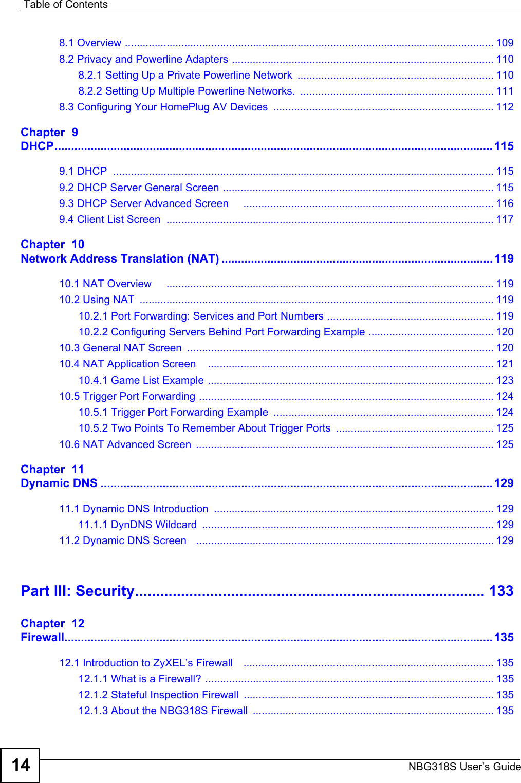 Table of ContentsNBG318S User’s Guide148.1 Overview ............................................................................................................................ 1098.2 Privacy and Powerline Adapters ........................................................................................ 1108.2.1 Setting Up a Private Powerline Network  .................................................................. 1108.2.2 Setting Up Multiple Powerline Networks.  ................................................................. 1118.3 Configuring Your HomePlug AV Devices  .......................................................................... 112Chapter  9DHCP...................................................................................................................................... 1159.1 DHCP  ................................................................................................................................ 1159.2 DHCP Server General Screen ........................................................................................... 1159.3 DHCP Server Advanced Screen     .................................................................................... 1169.4 Client List Screen  .............................................................................................................. 117Chapter  10Network Address Translation (NAT) ................................................................................... 11910.1 NAT Overview     .............................................................................................................. 11910.2 Using NAT  ....................................................................................................................... 11910.2.1 Port Forwarding: Services and Port Numbers ........................................................ 11910.2.2 Configuring Servers Behind Port Forwarding Example .......................................... 12010.3 General NAT Screen  ....................................................................................................... 12010.4 NAT Application Screen    ................................................................................................ 12110.4.1 Game List Example ................................................................................................ 12310.5 Trigger Port Forwarding ...................................................................................................12410.5.1 Trigger Port Forwarding Example  .......................................................................... 12410.5.2 Two Points To Remember About Trigger Ports  ..................................................... 12510.6 NAT Advanced Screen  .................................................................................................... 125Chapter  11Dynamic DNS ........................................................................................................................ 12911.1 Dynamic DNS Introduction  .............................................................................................. 12911.1.1 DynDNS Wildcard  .................................................................................................. 12911.2 Dynamic DNS Screen   .................................................................................................... 129Part III: Security.................................................................................... 133Chapter  12Firewall................................................................................................................................... 13512.1 Introduction to ZyXEL’s Firewall    .................................................................................... 13512.1.1 What is a Firewall? ................................................................................................. 13512.1.2 Stateful Inspection Firewall  .................................................................................... 13512.1.3 About the NBG318S Firewall ................................................................................. 135