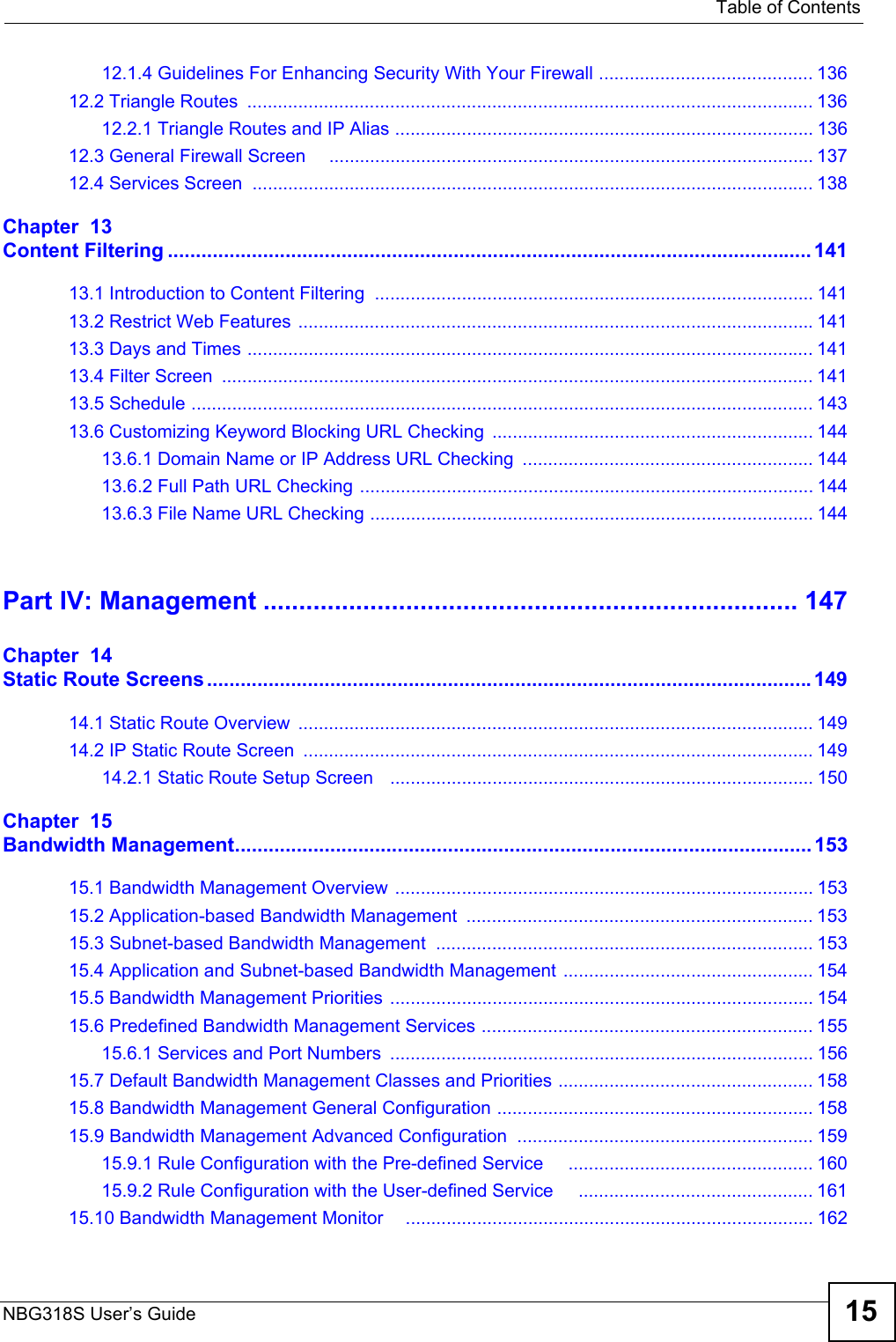   Table of ContentsNBG318S User’s Guide 1512.1.4 Guidelines For Enhancing Security With Your Firewall .......................................... 13612.2 Triangle Routes  ............................................................................................................... 13612.2.1 Triangle Routes and IP Alias .................................................................................. 13612.3 General Firewall Screen     ............................................................................................... 13712.4 Services Screen  .............................................................................................................. 138Chapter  13Content Filtering ................................................................................................................... 14113.1 Introduction to Content Filtering  ...................................................................................... 14113.2 Restrict Web Features  .....................................................................................................14113.3 Days and Times ............................................................................................................... 14113.4 Filter Screen  .................................................................................................................... 14113.5 Schedule .......................................................................................................................... 14313.6 Customizing Keyword Blocking URL Checking ............................................................... 14413.6.1 Domain Name or IP Address URL Checking  ......................................................... 14413.6.2 Full Path URL Checking ......................................................................................... 14413.6.3 File Name URL Checking ....................................................................................... 144Part IV: Management ........................................................................... 147Chapter  14Static Route Screens............................................................................................................14914.1 Static Route Overview  .....................................................................................................14914.2 IP Static Route Screen  ....................................................................................................14914.2.1 Static Route Setup Screen   ................................................................................... 150Chapter  15Bandwidth Management....................................................................................................... 15315.1 Bandwidth Management Overview  .................................................................................. 15315.2 Application-based Bandwidth Management  .................................................................... 15315.3 Subnet-based Bandwidth Management .......................................................................... 15315.4 Application and Subnet-based Bandwidth Management ................................................. 15415.5 Bandwidth Management Priorities ................................................................................... 15415.6 Predefined Bandwidth Management Services ................................................................. 15515.6.1 Services and Port Numbers  ................................................................................... 15615.7 Default Bandwidth Management Classes and Priorities .................................................. 15815.8 Bandwidth Management General Configuration .............................................................. 15815.9 Bandwidth Management Advanced Configuration  .......................................................... 15915.9.1 Rule Configuration with the Pre-defined Service     ................................................ 16015.9.2 Rule Configuration with the User-defined Service     .............................................. 16115.10 Bandwidth Management Monitor    ................................................................................ 162