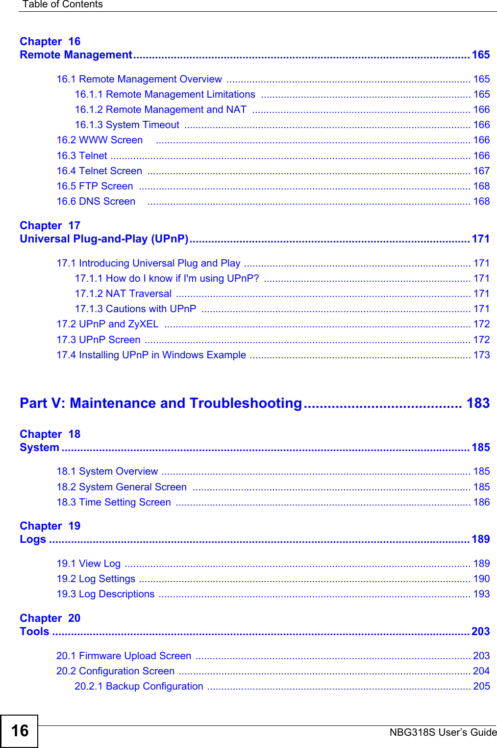 Table of ContentsNBG318S User’s Guide16Chapter  16Remote Management............................................................................................................ 16516.1 Remote Management Overview  ...................................................................................... 16516.1.1 Remote Management Limitations  .......................................................................... 16516.1.2 Remote Management and NAT  ............................................................................. 16616.1.3 System Timeout  ..................................................................................................... 16616.2 WWW Screen     ............................................................................................................... 16616.3 Telnet ............................................................................................................................... 16616.4 Telnet Screen  .................................................................................................................. 16716.5 FTP Screen  ..................................................................................................................... 16816.6 DNS Screen    .................................................................................................................. 168Chapter  17Universal Plug-and-Play (UPnP).......................................................................................... 17117.1 Introducing Universal Plug and Play ................................................................................ 17117.1.1 How do I know if I&apos;m using UPnP?  ......................................................................... 17117.1.2 NAT Traversal ........................................................................................................ 17117.1.3 Cautions with UPnP  ............................................................................................... 17117.2 UPnP and ZyXEL  ............................................................................................................17217.3 UPnP Screen ................................................................................................................... 17217.4 Installing UPnP in Windows Example .............................................................................. 173Part V: Maintenance and Troubleshooting........................................ 183Chapter  18System ................................................................................................................................... 18518.1 System Overview ............................................................................................................. 18518.2 System General Screen  .................................................................................................. 18518.3 Time Setting Screen  ........................................................................................................ 186Chapter  19Logs ....................................................................................................................................... 18919.1 View Log .......................................................................................................................... 18919.2 Log Settings ..................................................................................................................... 19019.3 Log Descriptions .............................................................................................................. 193Chapter  20Tools ...................................................................................................................................... 20320.1 Firmware Upload Screen ................................................................................................. 20320.2 Configuration Screen ....................................................................................................... 20420.2.1 Backup Configuration ............................................................................................. 205