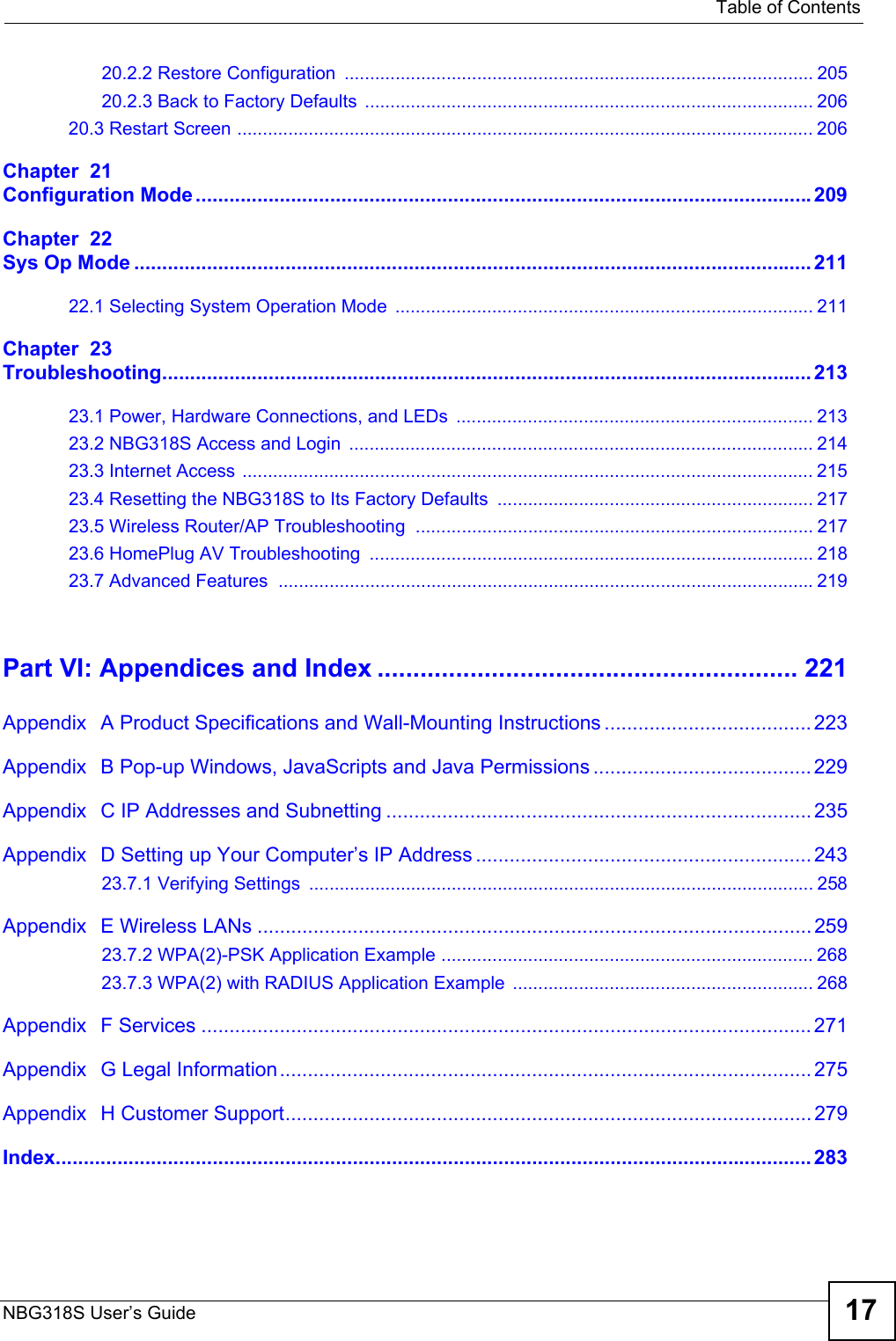   Table of ContentsNBG318S User’s Guide 1720.2.2 Restore Configuration ............................................................................................ 20520.2.3 Back to Factory Defaults  ........................................................................................ 20620.3 Restart Screen ................................................................................................................. 206Chapter  21Configuration Mode..............................................................................................................209Chapter  22Sys Op Mode ......................................................................................................................... 21122.1 Selecting System Operation Mode  .................................................................................. 211Chapter  23Troubleshooting.................................................................................................................... 21323.1 Power, Hardware Connections, and LEDs  ...................................................................... 21323.2 NBG318S Access and Login  ........................................................................................... 21423.3 Internet Access ................................................................................................................ 21523.4 Resetting the NBG318S to Its Factory Defaults .............................................................. 21723.5 Wireless Router/AP Troubleshooting  .............................................................................. 21723.6 HomePlug AV Troubleshooting  ....................................................................................... 21823.7 Advanced Features .........................................................................................................219Part VI: Appendices and Index ........................................................... 221Appendix   A Product Specifications and Wall-Mounting Instructions ..................................... 223Appendix   B Pop-up Windows, JavaScripts and Java Permissions .......................................229Appendix   C IP Addresses and Subnetting ............................................................................ 235Appendix   D Setting up Your Computer’s IP Address ............................................................24323.7.1 Verifying Settings ................................................................................................... 258Appendix   E Wireless LANs ...................................................................................................25923.7.2 WPA(2)-PSK Application Example ......................................................................... 26823.7.3 WPA(2) with RADIUS Application Example ........................................................... 268Appendix   F Services ............................................................................................................. 271Appendix   G Legal Information...............................................................................................275Appendix   H Customer Support..............................................................................................279Index....................................................................................................................................... 283