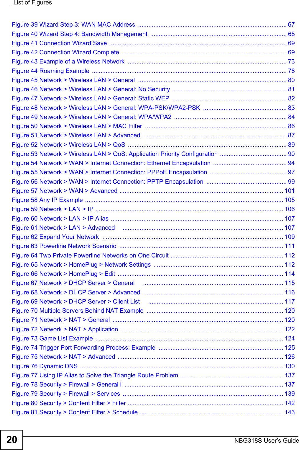 List of FiguresNBG318S User’s Guide20Figure 39 Wizard Step 3: WAN MAC Address  .......................................................................................67Figure 40 Wizard Step 4: Bandwidth Management  ................................................................................ 68Figure 41 Connection Wizard Save ........................................................................................................ 69Figure 42 Connection Wizard Complete ................................................................................................. 69Figure 43 Example of a Wireless Network  ............................................................................................. 73Figure 44 Roaming Example  .................................................................................................................. 78Figure 45 Network &gt; Wireless LAN &gt; General  ....................................................................................... 80Figure 46 Network &gt; Wireless LAN &gt; General: No Security ................................................................... 81Figure 47 Network &gt; Wireless LAN &gt; General: Static WEP  ................................................................... 82Figure 48 Network &gt; Wireless LAN &gt; General: WPA-PSK/WPA2-PSK ................................................. 83Figure 49 Network &gt; Wireless LAN &gt; General: WPA/WPA2 .................................................................. 84Figure 50 Network &gt; Wireless LAN &gt; MAC Filter  ................................................................................... 86Figure 51 Network &gt; Wireless LAN &gt; Advanced  ....................................................................................87Figure 52 Network &gt; Wireless LAN &gt; QoS  ............................................................................................. 89Figure 53 Network &gt; Wireless LAN &gt; QoS: Application Priority Configuration  ....................................... 90Figure 54 Network &gt; WAN &gt; Internet Connection: Ethernet Encapsulation  ........................................... 94Figure 55 Network &gt; WAN &gt; Internet Connection: PPPoE Encapsulation  ............................................. 97Figure 56 Network &gt; WAN &gt; Internet Connection: PPTP Encapsulation  ............................................... 99Figure 57 Network &gt; WAN &gt; Advanced ................................................................................................ 101Figure 58 Any IP Example .................................................................................................................... 105Figure 59 Network &gt; LAN &gt; IP .............................................................................................................. 106Figure 60 Network &gt; LAN &gt; IP Alias ..................................................................................................... 107Figure 61 Network &gt; LAN &gt; Advanced     .............................................................................................. 107Figure 62 Expand Your Network  .......................................................................................................... 109Figure 63 Powerline Network Scenario  ................................................................................................ 111Figure 64 Two Private Powerline Networks on One Circuit .................................................................. 112Figure 65 Network &gt; HomePlug &gt; Network Settings  ............................................................................ 112Figure 66 Network &gt; HomePlug &gt; Edit ................................................................................................. 114Figure 67 Network &gt; DHCP Server &gt; General     .................................................................................. 115Figure 68 Network &gt; DHCP Server &gt; Advanced  .................................................................................. 116Figure 69 Network &gt; DHCP Server &gt; Client List     ...............................................................................117Figure 70 Multiple Servers Behind NAT Example  ................................................................................ 120Figure 71 Network &gt; NAT &gt; General  .................................................................................................... 120Figure 72 Network &gt; NAT &gt; Application  ............................................................................................... 122Figure 73 Game List Example  .............................................................................................................. 124Figure 74 Trigger Port Forwarding Process: Example ......................................................................... 125Figure 75 Network &gt; NAT &gt; Advanced ................................................................................................. 126Figure 76 Dynamic DNS ....................................................................................................................... 130Figure 77 Using IP Alias to Solve the Triangle Route Problem  ............................................................ 137Figure 78 Security &gt; Firewall &gt; General l  ............................................................................................. 137Figure 79 Security &gt; Firewall &gt; Services  .............................................................................................. 139Figure 80 Security &gt; Content Filter &gt; Filter ........................................................................................... 142Figure 81 Security &gt; Content Filter &gt; Schedule .................................................................................... 143