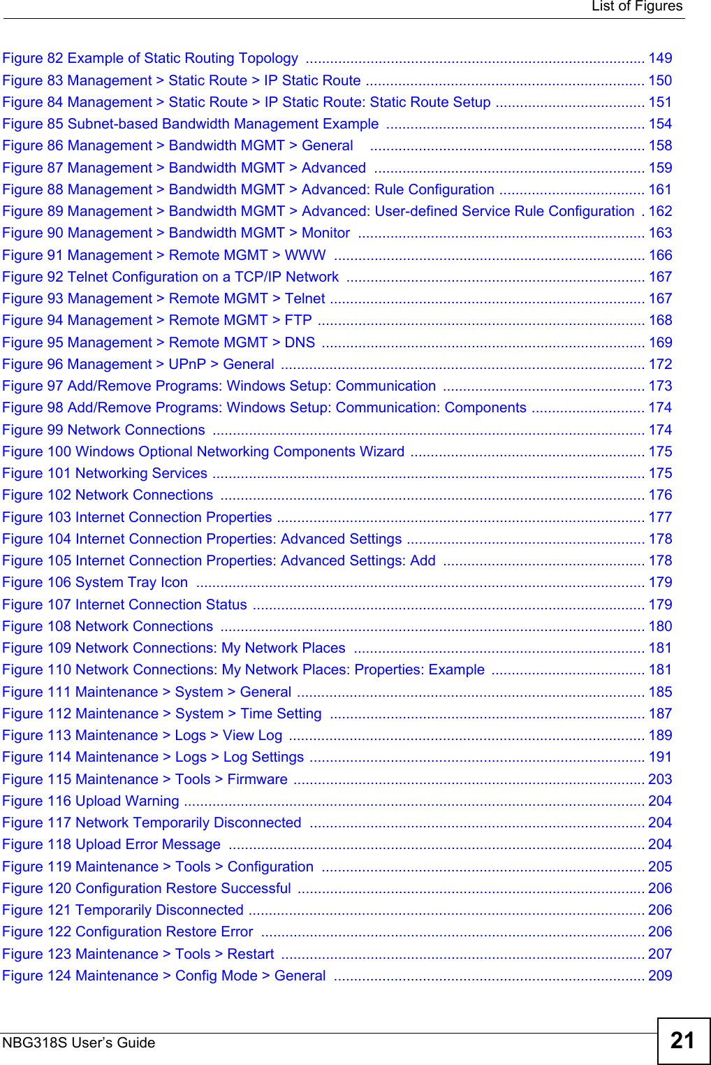  List of FiguresNBG318S User’s Guide 21Figure 82 Example of Static Routing Topology  .................................................................................... 149Figure 83 Management &gt; Static Route &gt; IP Static Route ..................................................................... 150Figure 84 Management &gt; Static Route &gt; IP Static Route: Static Route Setup ..................................... 151Figure 85 Subnet-based Bandwidth Management Example  ................................................................ 154Figure 86 Management &gt; Bandwidth MGMT &gt; General    .................................................................... 158Figure 87 Management &gt; Bandwidth MGMT &gt; Advanced  ................................................................... 159Figure 88 Management &gt; Bandwidth MGMT &gt; Advanced: Rule Configuration .................................... 161Figure 89 Management &gt; Bandwidth MGMT &gt; Advanced: User-defined Service Rule Configuration  . 162Figure 90 Management &gt; Bandwidth MGMT &gt; Monitor  ....................................................................... 163Figure 91 Management &gt; Remote MGMT &gt; WWW  ............................................................................. 166Figure 92 Telnet Configuration on a TCP/IP Network .......................................................................... 167Figure 93 Management &gt; Remote MGMT &gt; Telnet .............................................................................. 167Figure 94 Management &gt; Remote MGMT &gt; FTP ................................................................................. 168Figure 95 Management &gt; Remote MGMT &gt; DNS  ................................................................................ 169Figure 96 Management &gt; UPnP &gt; General  ..........................................................................................172Figure 97 Add/Remove Programs: Windows Setup: Communication  .................................................. 173Figure 98 Add/Remove Programs: Windows Setup: Communication: Components ............................ 174Figure 99 Network Connections  ........................................................................................................... 174Figure 100 Windows Optional Networking Components Wizard .......................................................... 175Figure 101 Networking Services ........................................................................................................... 175Figure 102 Network Connections  ......................................................................................................... 176Figure 103 Internet Connection Properties ........................................................................................... 177Figure 104 Internet Connection Properties: Advanced Settings ........................................................... 178Figure 105 Internet Connection Properties: Advanced Settings: Add  .................................................. 178Figure 106 System Tray Icon  ............................................................................................................... 179Figure 107 Internet Connection Status ................................................................................................. 179Figure 108 Network Connections  ......................................................................................................... 180Figure 109 Network Connections: My Network Places  ........................................................................ 181Figure 110 Network Connections: My Network Places: Properties: Example  ...................................... 181Figure 111 Maintenance &gt; System &gt; General ......................................................................................185Figure 112 Maintenance &gt; System &gt; Time Setting  .............................................................................. 187Figure 113 Maintenance &gt; Logs &gt; View Log  ........................................................................................ 189Figure 114 Maintenance &gt; Logs &gt; Log Settings ...................................................................................191Figure 115 Maintenance &gt; Tools &gt; Firmware ....................................................................................... 203Figure 116 Upload Warning .................................................................................................................. 204Figure 117 Network Temporarily Disconnected ................................................................................... 204Figure 118 Upload Error Message  ....................................................................................................... 204Figure 119 Maintenance &gt; Tools &gt; Configuration ................................................................................ 205Figure 120 Configuration Restore Successful  ...................................................................................... 206Figure 121 Temporarily Disconnected .................................................................................................. 206Figure 122 Configuration Restore Error  ............................................................................................... 206Figure 123 Maintenance &gt; Tools &gt; Restart  .......................................................................................... 207Figure 124 Maintenance &gt; Config Mode &gt; General  ............................................................................. 209