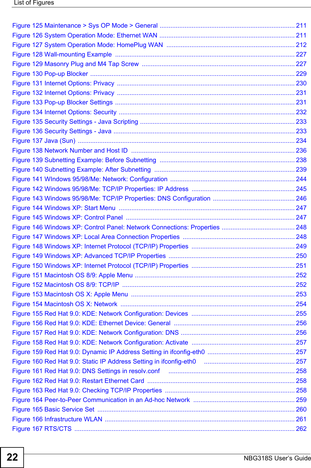 List of FiguresNBG318S User’s Guide22Figure 125 Maintenance &gt; Sys OP Mode &gt; General ............................................................................ 211Figure 126 System Operation Mode: Ethernet WAN ............................................................................ 211Figure 127 System Operation Mode: HomePlug WAN  ........................................................................ 212Figure 128 Wall-mounting Example  ..................................................................................................... 227Figure 129 Masonry Plug and M4 Tap Screw  ...................................................................................... 227Figure 130 Pop-up Blocker ................................................................................................................... 229Figure 131 Internet Options: Privacy  .................................................................................................... 230Figure 132 Internet Options: Privacy  .................................................................................................... 231Figure 133 Pop-up Blocker Settings ..................................................................................................... 231Figure 134 Internet Options: Security ................................................................................................... 232Figure 135 Security Settings - Java Scripting ....................................................................................... 233Figure 136 Security Settings - Java ...................................................................................................... 233Figure 137 Java (Sun)  .......................................................................................................................... 234Figure 138 Network Number and Host ID  ............................................................................................ 236Figure 139 Subnetting Example: Before Subnetting  ............................................................................ 238Figure 140 Subnetting Example: After Subnetting  ............................................................................... 239Figure 141 WIndows 95/98/Me: Network: Configuration  ...................................................................... 244Figure 142 Windows 95/98/Me: TCP/IP Properties: IP Address  .......................................................... 245Figure 143 Windows 95/98/Me: TCP/IP Properties: DNS Configuration .............................................. 246Figure 144 Windows XP: Start Menu ................................................................................................... 247Figure 145 Windows XP: Control Panel  ............................................................................................... 247Figure 146 Windows XP: Control Panel: Network Connections: Properties ......................................... 248Figure 147 Windows XP: Local Area Connection Properties ............................................................... 248Figure 148 Windows XP: Internet Protocol (TCP/IP) Properties  .......................................................... 249Figure 149 Windows XP: Advanced TCP/IP Properties  ....................................................................... 250Figure 150 Windows XP: Internet Protocol (TCP/IP) Properties  .......................................................... 251Figure 151 Macintosh OS 8/9: Apple Menu .......................................................................................... 252Figure 152 Macintosh OS 8/9: TCP/IP  ................................................................................................. 252Figure 153 Macintosh OS X: Apple Menu  ............................................................................................ 253Figure 154 Macintosh OS X: Network  .................................................................................................. 254Figure 155 Red Hat 9.0: KDE: Network Configuration: Devices  .......................................................... 255Figure 156 Red Hat 9.0: KDE: Ethernet Device: General .................................................................... 256Figure 157 Red Hat 9.0: KDE: Network Configuration: DNS ................................................................ 256Figure 158 Red Hat 9.0: KDE: Network Configuration: Activate  .......................................................... 257Figure 159 Red Hat 9.0: Dynamic IP Address Setting in ifconfig-eth0  ................................................. 257Figure 160 Red Hat 9.0: Static IP Address Setting in ifconfig-eth0     ................................................... 257Figure 161 Red Hat 9.0: DNS Settings in resolv.conf     ....................................................................... 258Figure 162 Red Hat 9.0: Restart Ethernet Card  ................................................................................... 258Figure 163 Red Hat 9.0: Checking TCP/IP Properties ......................................................................... 258Figure 164 Peer-to-Peer Communication in an Ad-hoc Network  ......................................................... 259Figure 165 Basic Service Set  ............................................................................................................... 260Figure 166 Infrastructure WLAN ........................................................................................................... 261Figure 167 RTS/CTS  ............................................................................................................................ 262