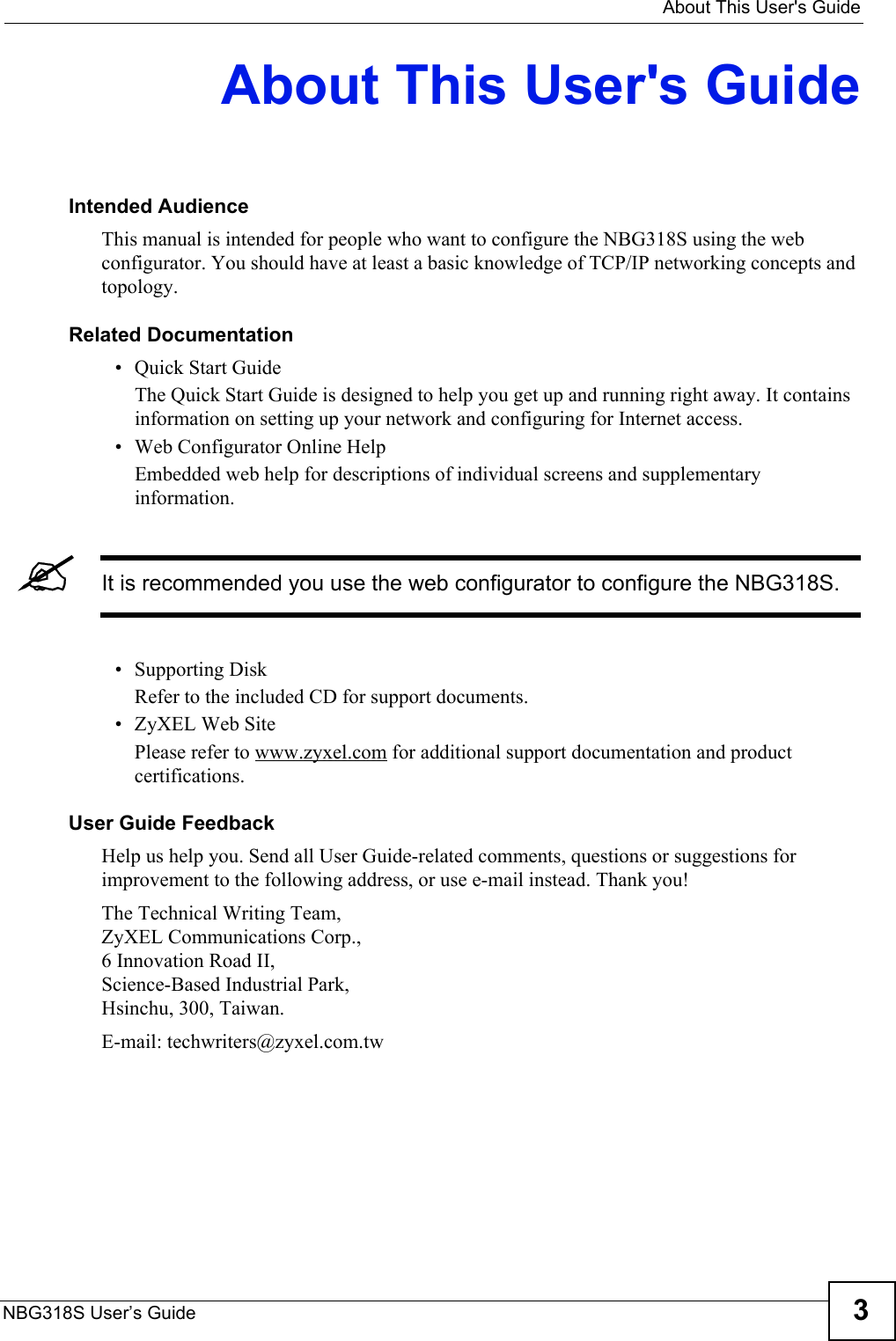   About This User&apos;s GuideNBG318S User’s Guide 3About This User&apos;s GuideIntended AudienceThis manual is intended for people who want to configure the NBG318S using the web configurator. You should have at least a basic knowledge of TCP/IP networking concepts and topology.Related Documentation• Quick Start Guide The Quick Start Guide is designed to help you get up and running right away. It contains information on setting up your network and configuring for Internet access.• Web Configurator Online HelpEmbedded web help for descriptions of individual screens and supplementary information.&quot;It is recommended you use the web configurator to configure the NBG318S.• Supporting DiskRefer to the included CD for support documents.• ZyXEL Web SitePlease refer to www.zyxel.com for additional support documentation and product certifications.User Guide FeedbackHelp us help you. Send all User Guide-related comments, questions or suggestions for improvement to the following address, or use e-mail instead. Thank you!The Technical Writing Team,ZyXEL Communications Corp.,6 Innovation Road II,Science-Based Industrial Park, Hsinchu, 300, Taiwan.E-mail: techwriters@zyxel.com.tw