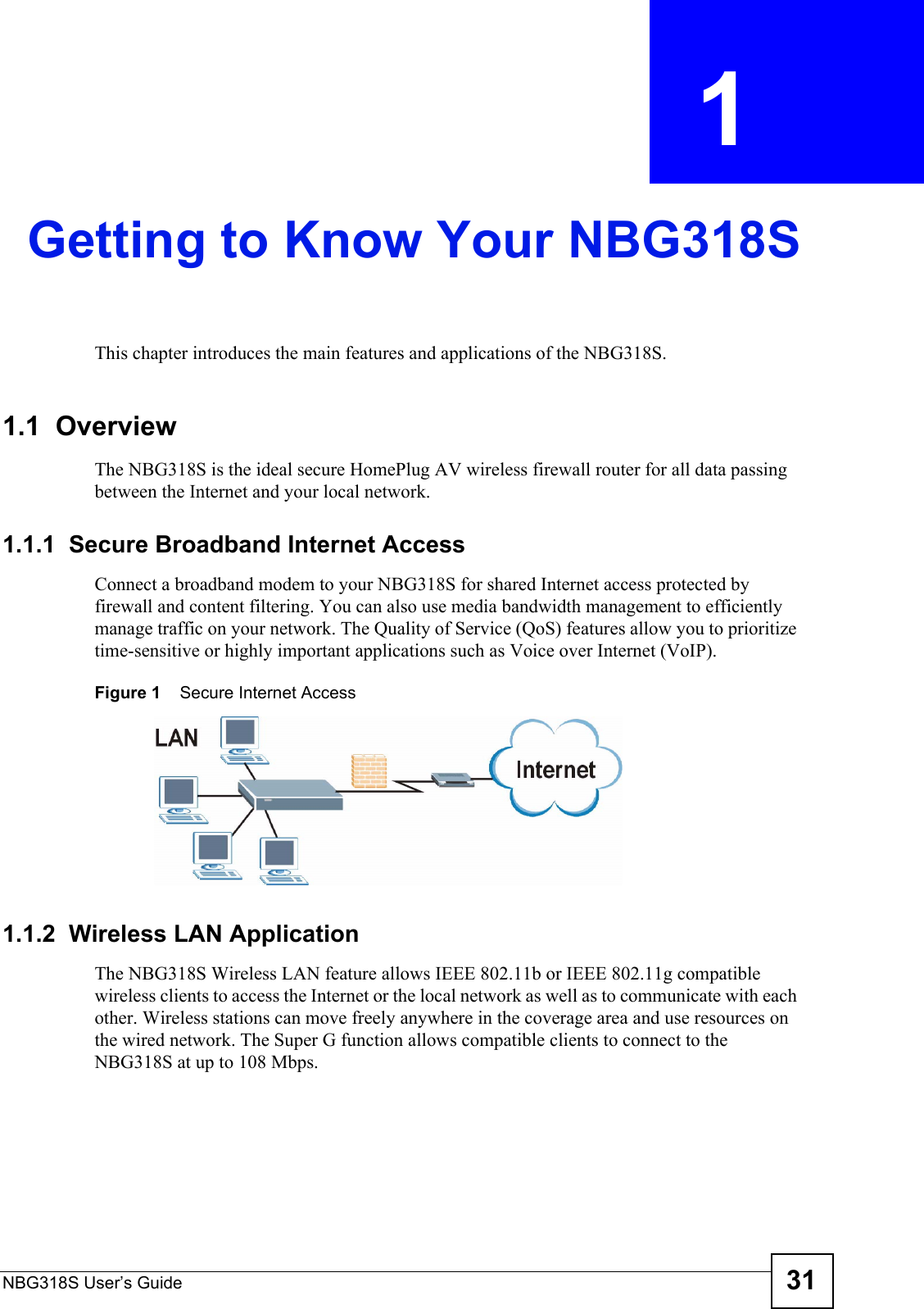 NBG318S User’s Guide 31CHAPTER  1 Getting to Know Your NBG318SThis chapter introduces the main features and applications of the NBG318S.1.1  OverviewThe NBG318S is the ideal secure HomePlug AV wireless firewall router for all data passing between the Internet and your local network.1.1.1  Secure Broadband Internet Access Connect a broadband modem to your NBG318S for shared Internet access protected by firewall and content filtering. You can also use media bandwidth management to efficiently manage traffic on your network. The Quality of Service (QoS) features allow you to prioritize time-sensitive or highly important applications such as Voice over Internet (VoIP).Figure 1    Secure Internet Access 1.1.2  Wireless LAN ApplicationThe NBG318S Wireless LAN feature allows IEEE 802.11b or IEEE 802.11g compatible wireless clients to access the Internet or the local network as well as to communicate with each other. Wireless stations can move freely anywhere in the coverage area and use resources on the wired network. The Super G function allows compatible clients to connect to the NBG318S at up to 108 Mbps.