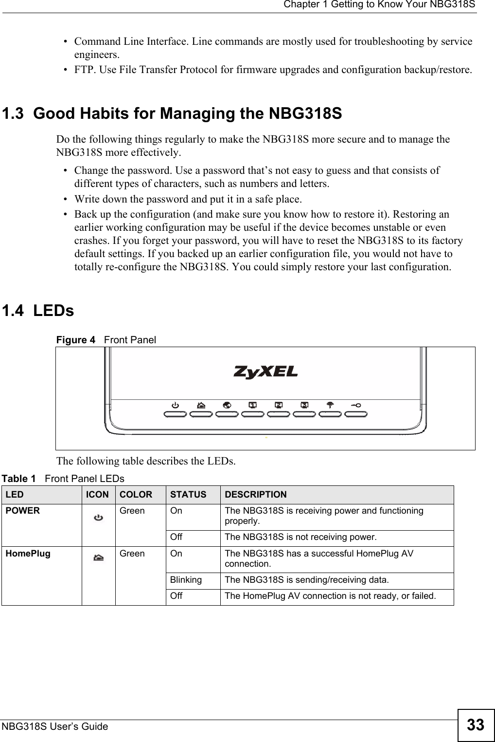  Chapter 1 Getting to Know Your NBG318SNBG318S User’s Guide 33• Command Line Interface. Line commands are mostly used for troubleshooting by service engineers.  • FTP. Use File Transfer Protocol for firmware upgrades and configuration backup/restore.1.3  Good Habits for Managing the NBG318SDo the following things regularly to make the NBG318S more secure and to manage the NBG318S more effectively.• Change the password. Use a password that’s not easy to guess and that consists of different types of characters, such as numbers and letters.• Write down the password and put it in a safe place.• Back up the configuration (and make sure you know how to restore it). Restoring an earlier working configuration may be useful if the device becomes unstable or even crashes. If you forget your password, you will have to reset the NBG318S to its factory default settings. If you backed up an earlier configuration file, you would not have to totally re-configure the NBG318S. You could simply restore your last configuration.1.4  LEDsFigure 4   Front PanelThe following table describes the LEDs.Table 1   Front Panel LEDsLED ICON COLOR STATUS DESCRIPTIONPOWER Green On The NBG318S is receiving power and functioning properly. Off The NBG318S is not receiving power.HomePlug Green On The NBG318S has a successful HomePlug AV connection. Blinking The NBG318S is sending/receiving data.Off The HomePlug AV connection is not ready, or failed.