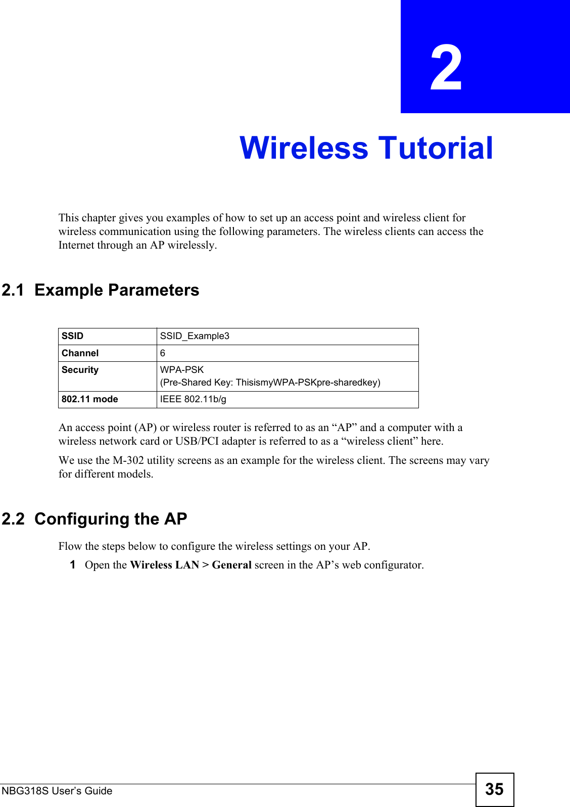 NBG318S User’s Guide 35CHAPTER  2 Wireless TutorialThis chapter gives you examples of how to set up an access point and wireless client for wireless communication using the following parameters. The wireless clients can access the Internet through an AP wirelessly.2.1  Example ParametersAn access point (AP) or wireless router is referred to as an “AP” and a computer with a wireless network card or USB/PCI adapter is referred to as a “wireless client” here.We use the M-302 utility screens as an example for the wireless client. The screens may vary for different models.2.2  Configuring the APFlow the steps below to configure the wireless settings on your AP.1Open the Wireless LAN &gt; General screen in the AP’s web configurator.SSID SSID_Example3Channel 6Security  WPA-PSK(Pre-Shared Key: ThisismyWPA-PSKpre-sharedkey)802.11 mode IEEE 802.11b/g