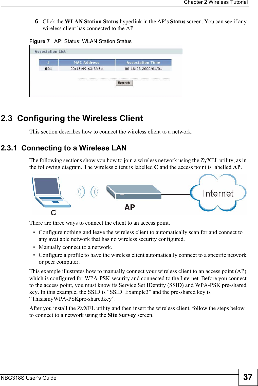  Chapter 2 Wireless TutorialNBG318S User’s Guide 376Click the WLAN Station Status hyperlink in the AP’s Status screen. You can see if any wireless client has connected to the AP.Figure 7   AP: Status: WLAN Station Status2.3  Configuring the Wireless ClientThis section describes how to connect the wireless client to a network.2.3.1  Connecting to a Wireless LANThe following sections show you how to join a wireless network using the ZyXEL utility, as in the following diagram. The wireless client is labelled C and the access point is labelled AP.There are three ways to connect the client to an access point.• Configure nothing and leave the wireless client to automatically scan for and connect to any available network that has no wireless security configured.• Manually connect to a network.• Configure a profile to have the wireless client automatically connect to a specific network or peer computer. This example illustrates how to manually connect your wireless client to an access point (AP) which is configured for WPA-PSK security and connected to the Internet. Before you connect to the access point, you must know its Service Set IDentity (SSID) and WPA-PSK pre-shared key. In this example, the SSID is “SSID_Example3” and the pre-shared key is “ThisismyWPA-PSKpre-sharedkey”. After you install the ZyXEL utility and then insert the wireless client, follow the steps below to connect to a network using the Site Survey screen. 