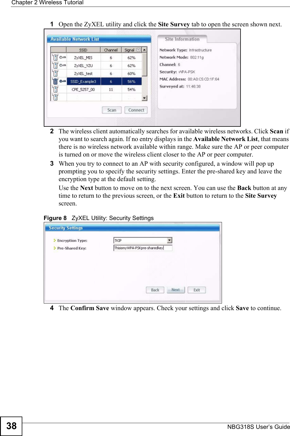 Chapter 2 Wireless TutorialNBG318S User’s Guide381Open the ZyXEL utility and click the Site Survey tab to open the screen shown next.2The wireless client automatically searches for available wireless networks. Click Scan if you want to search again. If no entry displays in the Available Network List, that means there is no wireless network available within range. Make sure the AP or peer computer is turned on or move the wireless client closer to the AP or peer computer.3When you try to connect to an AP with security configured, a window will pop up prompting you to specify the security settings. Enter the pre-shared key and leave the encryption type at the default setting.Use the Next button to move on to the next screen. You can use the Back button at any time to return to the previous screen, or the Exit button to return to the Site Survey screen.Figure 8   ZyXEL Utility: Security Settings 4The Confirm Save window appears. Check your settings and click Save to continue.