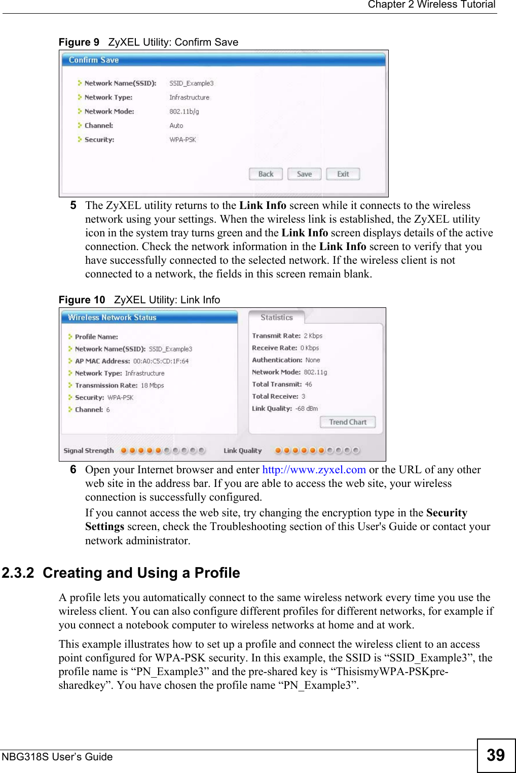  Chapter 2 Wireless TutorialNBG318S User’s Guide 39Figure 9   ZyXEL Utility: Confirm Save5The ZyXEL utility returns to the Link Info screen while it connects to the wireless network using your settings. When the wireless link is established, the ZyXEL utility icon in the system tray turns green and the Link Info screen displays details of the active connection. Check the network information in the Link Info screen to verify that you have successfully connected to the selected network. If the wireless client is not connected to a network, the fields in this screen remain blank. Figure 10   ZyXEL Utility: Link Info 6Open your Internet browser and enter http://www.zyxel.com or the URL of any other web site in the address bar. If you are able to access the web site, your wireless connection is successfully configured. If you cannot access the web site, try changing the encryption type in the Security Settings screen, check the Troubleshooting section of this User&apos;s Guide or contact your network administrator.2.3.2  Creating and Using a ProfileA profile lets you automatically connect to the same wireless network every time you use the wireless client. You can also configure different profiles for different networks, for example if you connect a notebook computer to wireless networks at home and at work. This example illustrates how to set up a profile and connect the wireless client to an access point configured for WPA-PSK security. In this example, the SSID is “SSID_Example3”, the profile name is “PN_Example3” and the pre-shared key is “ThisismyWPA-PSKpre-sharedkey”. You have chosen the profile name “PN_Example3”.