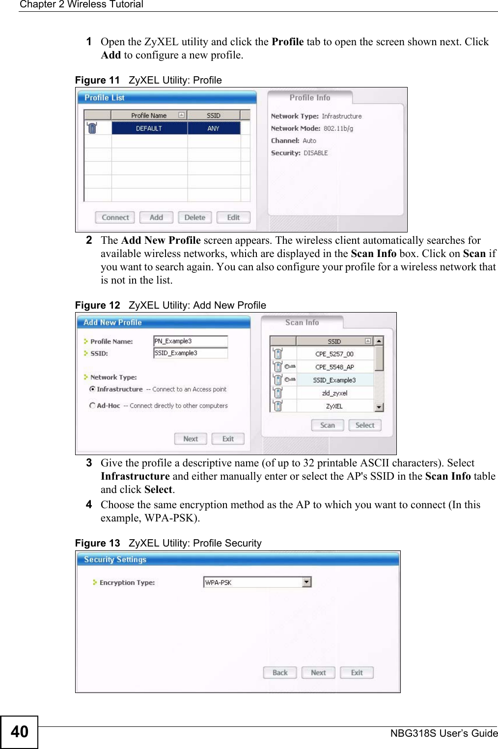 Chapter 2 Wireless TutorialNBG318S User’s Guide401Open the ZyXEL utility and click the Profile tab to open the screen shown next. Click Add to configure a new profile.Figure 11   ZyXEL Utility: Profile2The Add New Profile screen appears. The wireless client automatically searches for available wireless networks, which are displayed in the Scan Info box. Click on Scan if you want to search again. You can also configure your profile for a wireless network that is not in the list.Figure 12   ZyXEL Utility: Add New Profile3Give the profile a descriptive name (of up to 32 printable ASCII characters). Select Infrastructure and either manually enter or select the AP&apos;s SSID in the Scan Info table and click Select.4Choose the same encryption method as the AP to which you want to connect (In this example, WPA-PSK).Figure 13   ZyXEL Utility: Profile Security