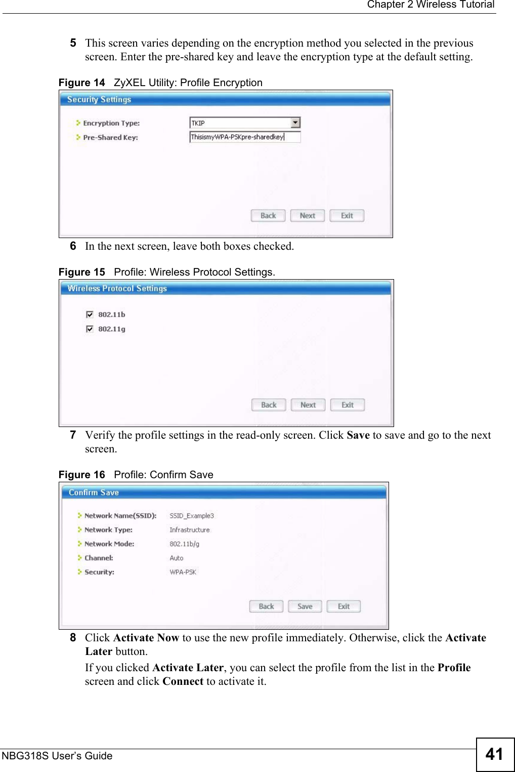  Chapter 2 Wireless TutorialNBG318S User’s Guide 415This screen varies depending on the encryption method you selected in the previous screen. Enter the pre-shared key and leave the encryption type at the default setting.Figure 14   ZyXEL Utility: Profile Encryption6In the next screen, leave both boxes checked.Figure 15   Profile: Wireless Protocol Settings.7Verify the profile settings in the read-only screen. Click Save to save and go to the next screen. Figure 16   Profile: Confirm Save8Click Activate Now to use the new profile immediately. Otherwise, click the Activate Later button. If you clicked Activate Later, you can select the profile from the list in the Profile screen and click Connect to activate it.