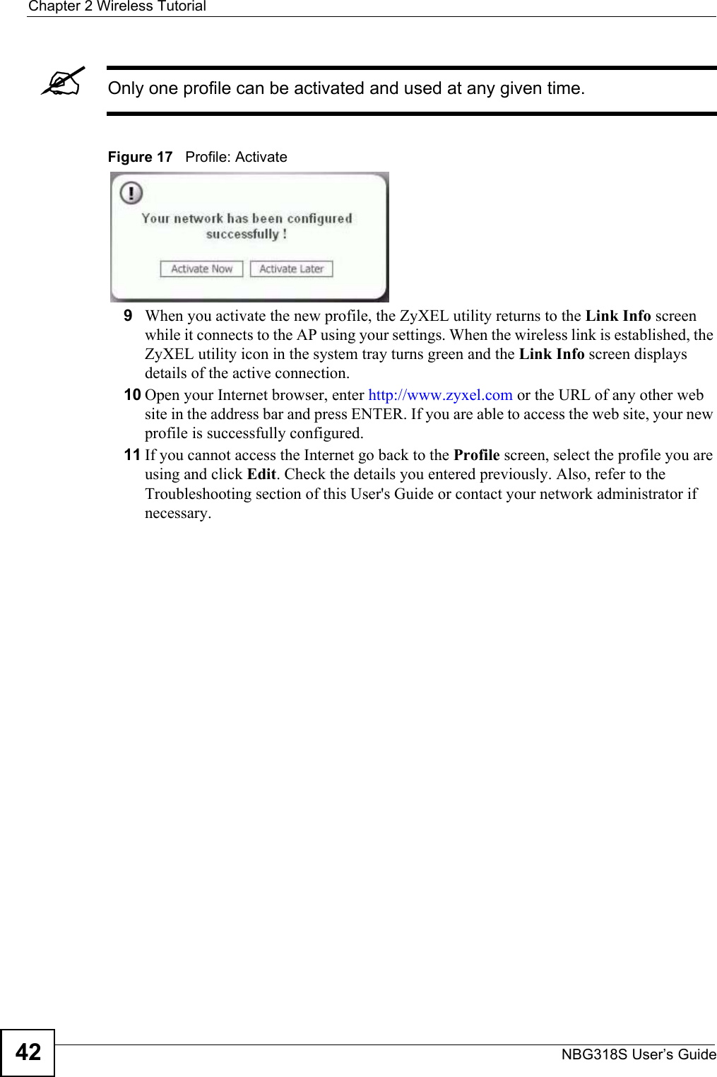 Chapter 2 Wireless TutorialNBG318S User’s Guide42&quot;Only one profile can be activated and used at any given time.Figure 17   Profile: Activate9When you activate the new profile, the ZyXEL utility returns to the Link Info screen while it connects to the AP using your settings. When the wireless link is established, the ZyXEL utility icon in the system tray turns green and the Link Info screen displays details of the active connection. 10 Open your Internet browser, enter http://www.zyxel.com or the URL of any other web site in the address bar and press ENTER. If you are able to access the web site, your new profile is successfully configured. 11 If you cannot access the Internet go back to the Profile screen, select the profile you are using and click Edit. Check the details you entered previously. Also, refer to the Troubleshooting section of this User&apos;s Guide or contact your network administrator if necessary.