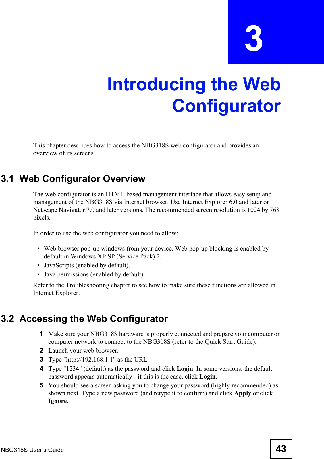 NBG318S User’s Guide 43CHAPTER  3 Introducing the WebConfiguratorThis chapter describes how to access the NBG318S web configurator and provides an overview of its screens.3.1  Web Configurator OverviewThe web configurator is an HTML-based management interface that allows easy setup and management of the NBG318S via Internet browser. Use Internet Explorer 6.0 and later or Netscape Navigator 7.0 and later versions. The recommended screen resolution is 1024 by 768 pixels.In order to use the web configurator you need to allow:• Web browser pop-up windows from your device. Web pop-up blocking is enabled by default in Windows XP SP (Service Pack) 2.• JavaScripts (enabled by default).• Java permissions (enabled by default).Refer to the Troubleshooting chapter to see how to make sure these functions are allowed in Internet Explorer.3.2  Accessing the Web Configurator1Make sure your NBG318S hardware is properly connected and prepare your computer or computer network to connect to the NBG318S (refer to the Quick Start Guide).2Launch your web browser.3Type &quot;http://192.168.1.1&quot; as the URL.4Type &quot;1234&quot; (default) as the password and click Login. In some versions, the default password appears automatically - if this is the case, click Login.5You should see a screen asking you to change your password (highly recommended) as shown next. Type a new password (and retype it to confirm) and click Apply or click Ignore.