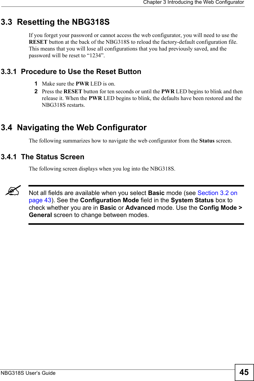  Chapter 3 Introducing the Web ConfiguratorNBG318S User’s Guide 453.3  Resetting the NBG318SIf you forget your password or cannot access the web configurator, you will need to use the RESET button at the back of the NBG318S to reload the factory-default configuration file. This means that you will lose all configurations that you had previously saved, and the password will be reset to “1234”.3.3.1  Procedure to Use the Reset Button1Make sure the PWR LED is on.2Press the RESET button for ten seconds or until the PWR LED begins to blink and then release it. When the PWR LED begins to blink, the defaults have been restored and the NBG318S restarts.3.4  Navigating the Web Configurator    The following summarizes how to navigate the web configurator from the Status screen. 3.4.1  The Status Screen The following screen displays when you log into the NBG318S.&quot;Not all fields are available when you select Basic mode (see Section 3.2 on page 43). See the Configuration Mode field in the System Status box to check whether you are in Basic or Advanced mode. Use the Config Mode &gt; General screen to change between modes.