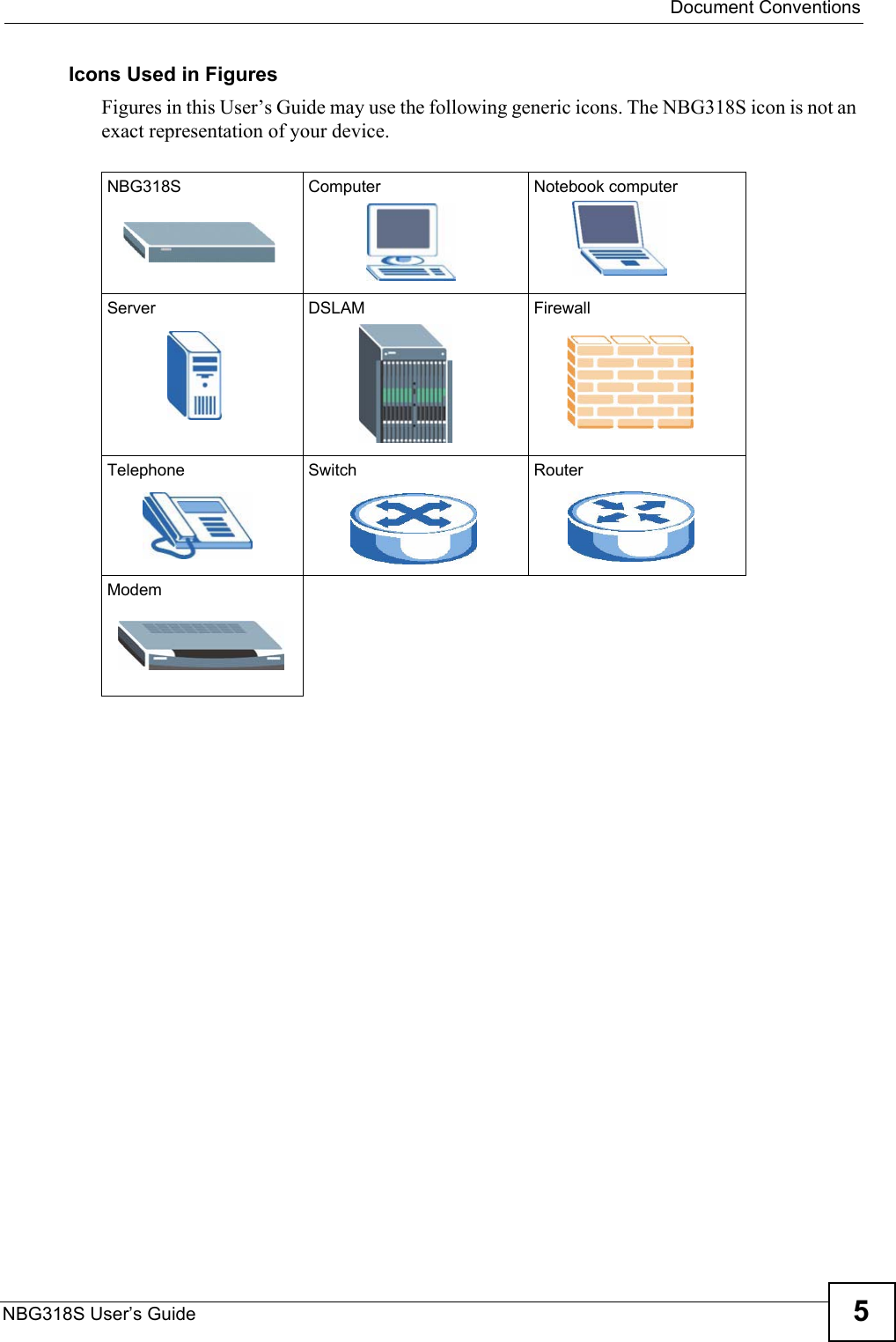  Document ConventionsNBG318S User’s Guide 5Icons Used in FiguresFigures in this User’s Guide may use the following generic icons. The NBG318S icon is not an exact representation of your device.NBG318S Computer Notebook computerServer DSLAM FirewallTelephone Switch RouterModem