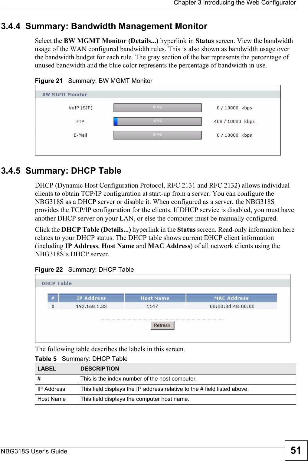  Chapter 3 Introducing the Web ConfiguratorNBG318S User’s Guide 513.4.4  Summary: Bandwidth Management Monitor    Select the BW MGMT Monitor (Details...) hyperlink in Status screen. View the bandwidth usage of the WAN configured bandwidth rules. This is also shown as bandwidth usage over the bandwidth budget for each rule. The gray section of the bar represents the percentage of unused bandwidth and the blue color represents the percentage of bandwidth in use.Figure 21   Summary: BW MGMT Monitor3.4.5  Summary: DHCP Table    DHCP (Dynamic Host Configuration Protocol, RFC 2131 and RFC 2132) allows individual clients to obtain TCP/IP configuration at start-up from a server. You can configure the NBG318S as a DHCP server or disable it. When configured as a server, the NBG318S provides the TCP/IP configuration for the clients. If DHCP service is disabled, you must have another DHCP server on your LAN, or else the computer must be manually configured.Click the DHCP Table (Details...) hyperlink in the Status screen. Read-only information here relates to your DHCP status. The DHCP table shows current DHCP client information (including IP Address, Host Name and MAC Address) of all network clients using the NBG318S’s DHCP server.Figure 22   Summary: DHCP TableThe following table describes the labels in this screen.Table 5   Summary: DHCP TableLABEL  DESCRIPTION#  This is the index number of the host computer. IP Address This field displays the IP address relative to the # field listed above.Host Name  This field displays the computer host name.