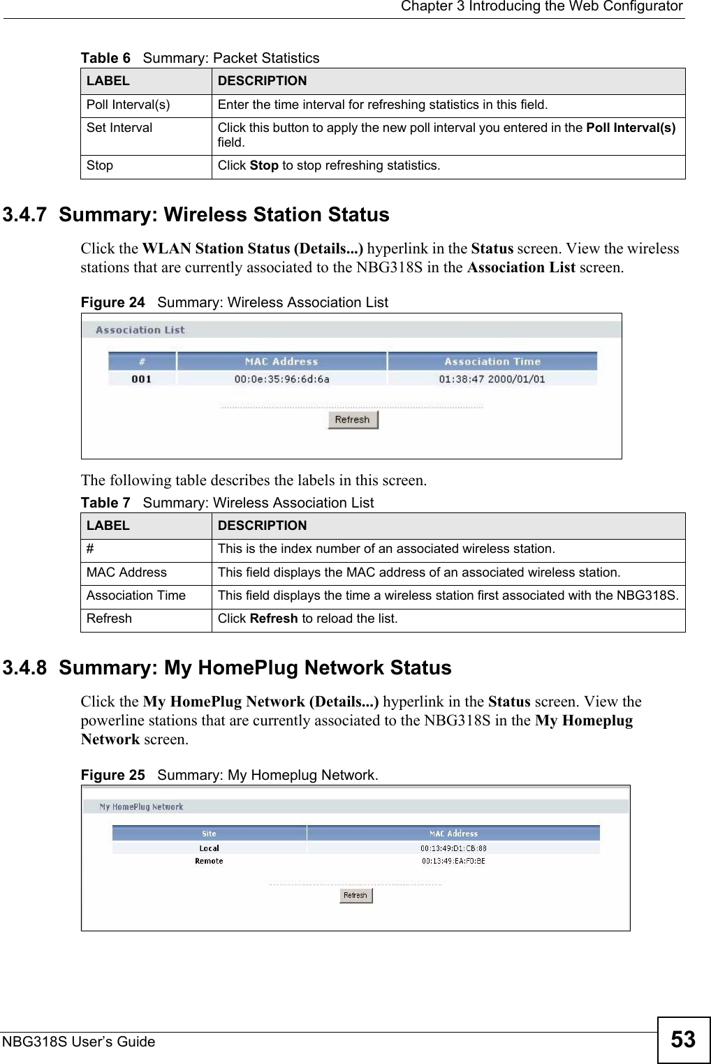  Chapter 3 Introducing the Web ConfiguratorNBG318S User’s Guide 533.4.7  Summary: Wireless Station Status     Click the WLAN Station Status (Details...) hyperlink in the Status screen. View the wireless stations that are currently associated to the NBG318S in the Association List screen.Figure 24   Summary: Wireless Association ListThe following table describes the labels in this screen.3.4.8  Summary: My HomePlug Network StatusClick the My HomePlug Network (Details...) hyperlink in the Status screen. View the powerline stations that are currently associated to the NBG318S in the My Homeplug Network screen.Figure 25   Summary: My Homeplug Network.Poll Interval(s) Enter the time interval for refreshing statistics in this field.Set Interval Click this button to apply the new poll interval you entered in the Poll Interval(s) field.Stop Click Stop to stop refreshing statistics.Table 6   Summary: Packet StatisticsLABEL DESCRIPTIONTable 7   Summary: Wireless Association ListLABEL DESCRIPTION#  This is the index number of an associated wireless station. MAC Address  This field displays the MAC address of an associated wireless station.Association Time This field displays the time a wireless station first associated with the NBG318S.Refresh Click Refresh to reload the list. 