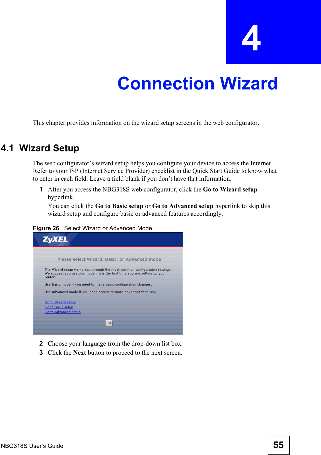 NBG318S User’s Guide 55CHAPTER  4 Connection WizardThis chapter provides information on the wizard setup screens in the web configurator.4.1  Wizard SetupThe web configurator’s wizard setup helps you configure your device to access the Internet. Refer to your ISP (Internet Service Provider) checklist in the Quick Start Guide to know what to enter in each field. Leave a field blank if you don’t have that information.1After you access the NBG318S web configurator, click the Go to Wizard setup hyperlink.You can click the Go to Basic setup or Go to Advanced setup hyperlink to skip this wizard setup and configure basic or advanced features accordingly.Figure 26   Select Wizard or Advanced Mode2Choose your language from the drop-down list box.3Click the Next button to proceed to the next screen.