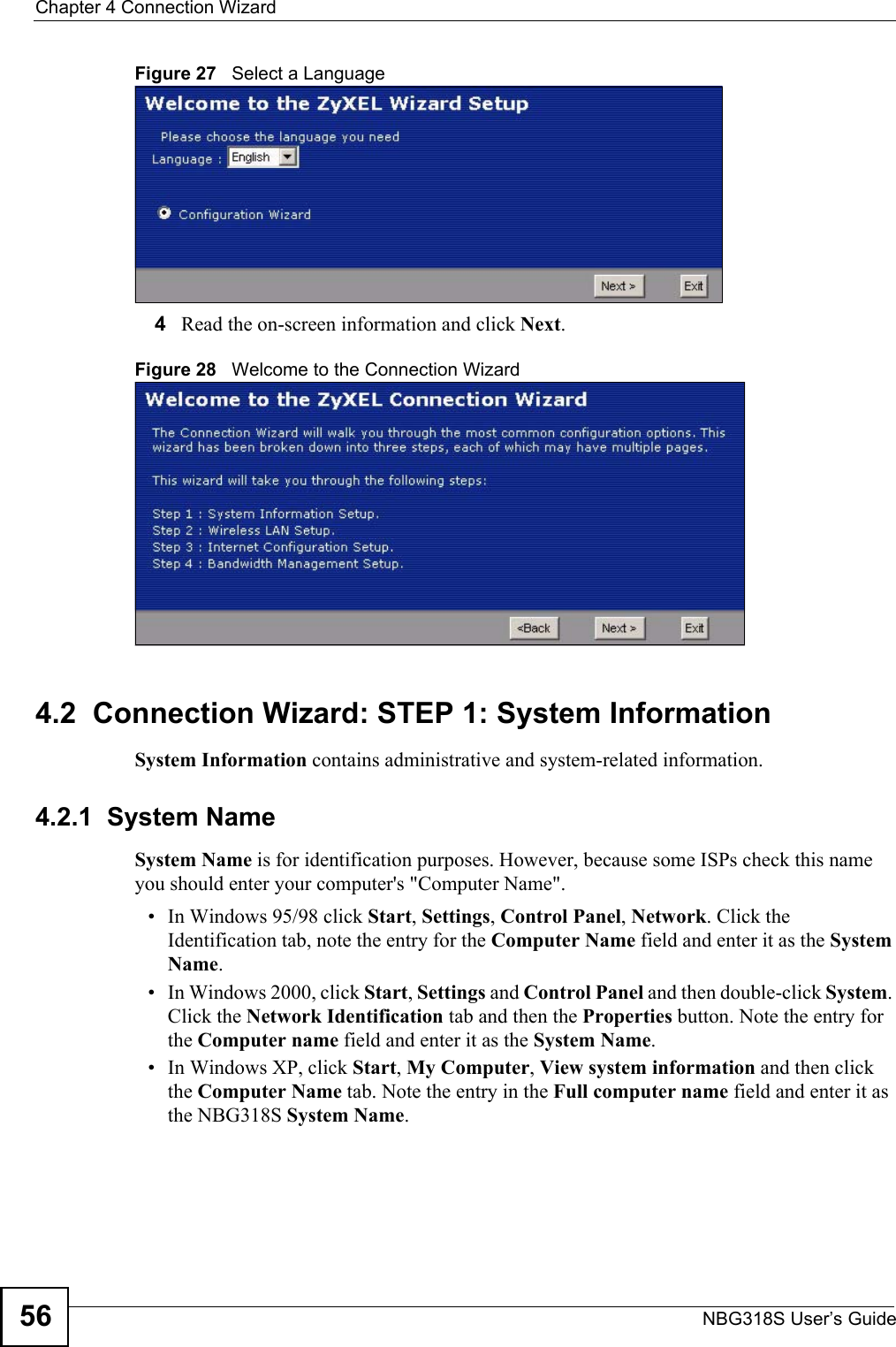Chapter 4 Connection WizardNBG318S User’s Guide56Figure 27   Select a Language4Read the on-screen information and click Next.Figure 28   Welcome to the Connection Wizard4.2  Connection Wizard: STEP 1: System InformationSystem Information contains administrative and system-related information.4.2.1  System NameSystem Name is for identification purposes. However, because some ISPs check this name you should enter your computer&apos;s &quot;Computer Name&quot;. • In Windows 95/98 click Start, Settings, Control Panel, Network. Click the Identification tab, note the entry for the Computer Name field and enter it as the System Name.• In Windows 2000, click Start, Settings and Control Panel and then double-click System. Click the Network Identification tab and then the Properties button. Note the entry for the Computer name field and enter it as the System Name.• In Windows XP, click Start, My Computer, View system information and then click the Computer Name tab. Note the entry in the Full computer name field and enter it as the NBG318S System Name.