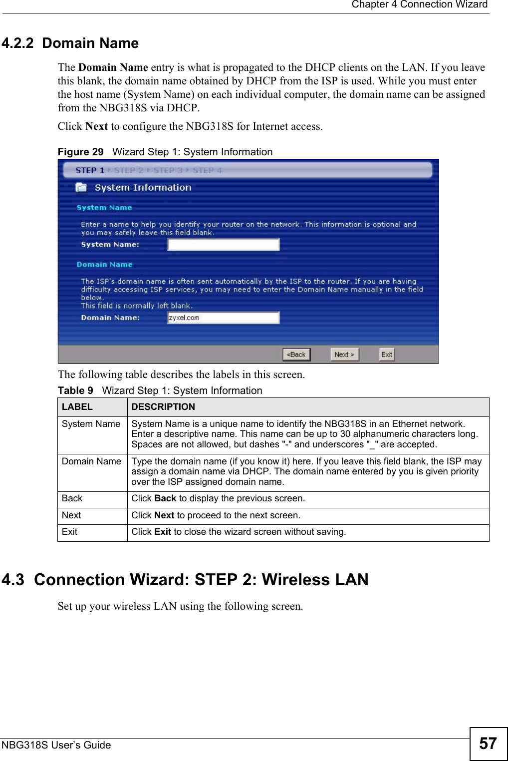  Chapter 4 Connection WizardNBG318S User’s Guide 574.2.2  Domain NameThe Domain Name entry is what is propagated to the DHCP clients on the LAN. If you leave this blank, the domain name obtained by DHCP from the ISP is used. While you must enter the host name (System Name) on each individual computer, the domain name can be assigned from the NBG318S via DHCP.Click Next to configure the NBG318S for Internet access.Figure 29   Wizard Step 1: System InformationThe following table describes the labels in this screen.4.3  Connection Wizard: STEP 2: Wireless LANSet up your wireless LAN using the following screen.Table 9   Wizard Step 1: System InformationLABEL DESCRIPTIONSystem Name System Name is a unique name to identify the NBG318S in an Ethernet network. Enter a descriptive name. This name can be up to 30 alphanumeric characters long. Spaces are not allowed, but dashes &quot;-&quot; and underscores &quot;_&quot; are accepted. Domain Name Type the domain name (if you know it) here. If you leave this field blank, the ISP may assign a domain name via DHCP. The domain name entered by you is given priority over the ISP assigned domain name.Back Click Back to display the previous screen.Next Click Next to proceed to the next screen. Exit Click Exit to close the wizard screen without saving.