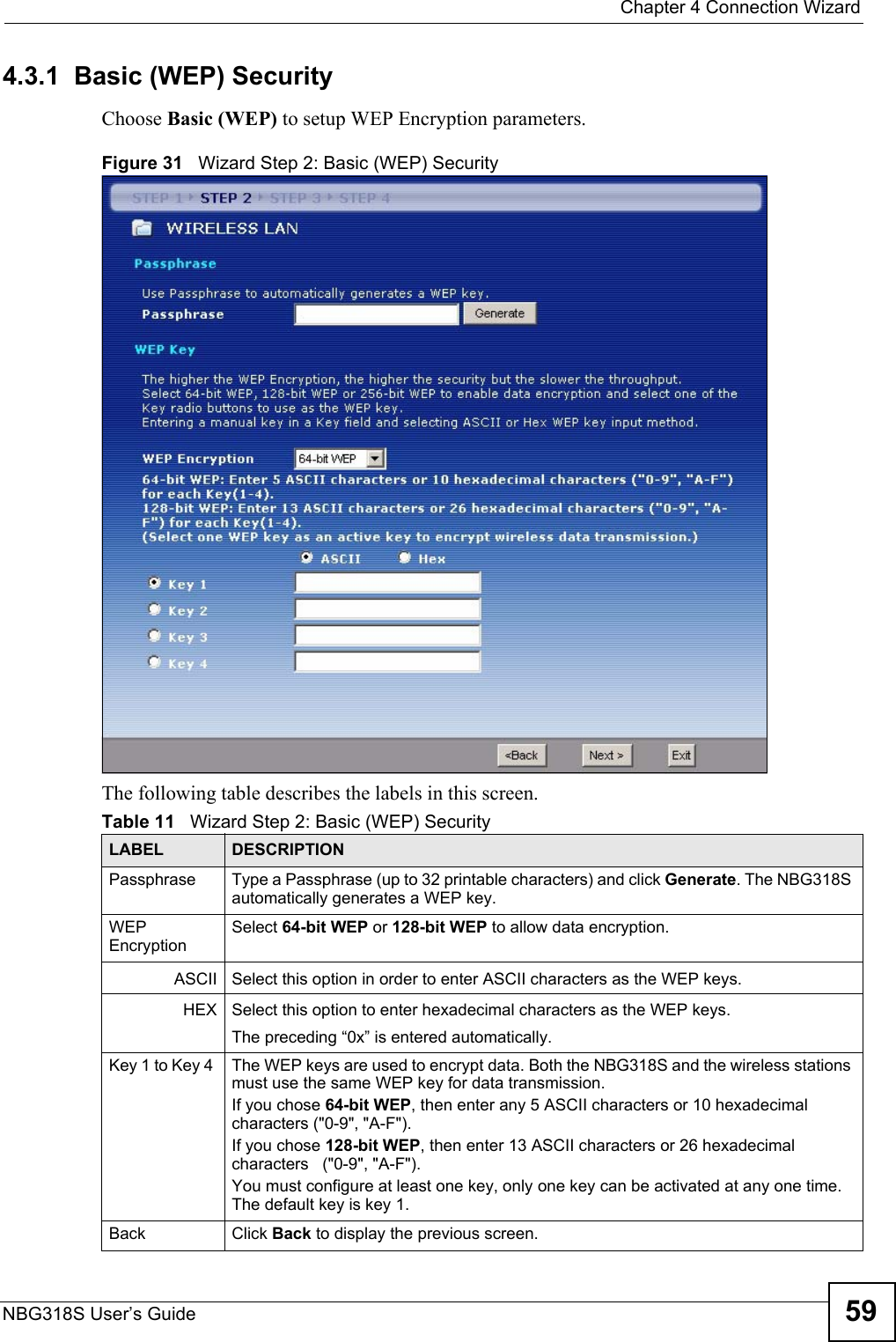  Chapter 4 Connection WizardNBG318S User’s Guide 594.3.1  Basic (WEP) SecurityChoose Basic (WEP) to setup WEP Encryption parameters.Figure 31   Wizard Step 2: Basic (WEP) SecurityThe following table describes the labels in this screen.Table 11   Wizard Step 2: Basic (WEP) SecurityLABEL DESCRIPTIONPassphrase Type a Passphrase (up to 32 printable characters) and click Generate. The NBG318S automatically generates a WEP key.WEP EncryptionSelect 64-bit WEP or 128-bit WEP to allow data encryption.ASCII Select this option in order to enter ASCII characters as the WEP keys. HEX Select this option to enter hexadecimal characters as the WEP keys.The preceding “0x” is entered automatically. Key 1 to Key 4  The WEP keys are used to encrypt data. Both the NBG318S and the wireless stations must use the same WEP key for data transmission.If you chose 64-bit WEP, then enter any 5 ASCII characters or 10 hexadecimal characters (&quot;0-9&quot;, &quot;A-F&quot;).If you chose 128-bit WEP, then enter 13 ASCII characters or 26 hexadecimal characters   (&quot;0-9&quot;, &quot;A-F&quot;). You must configure at least one key, only one key can be activated at any one time. The default key is key 1.Back Click Back to display the previous screen.