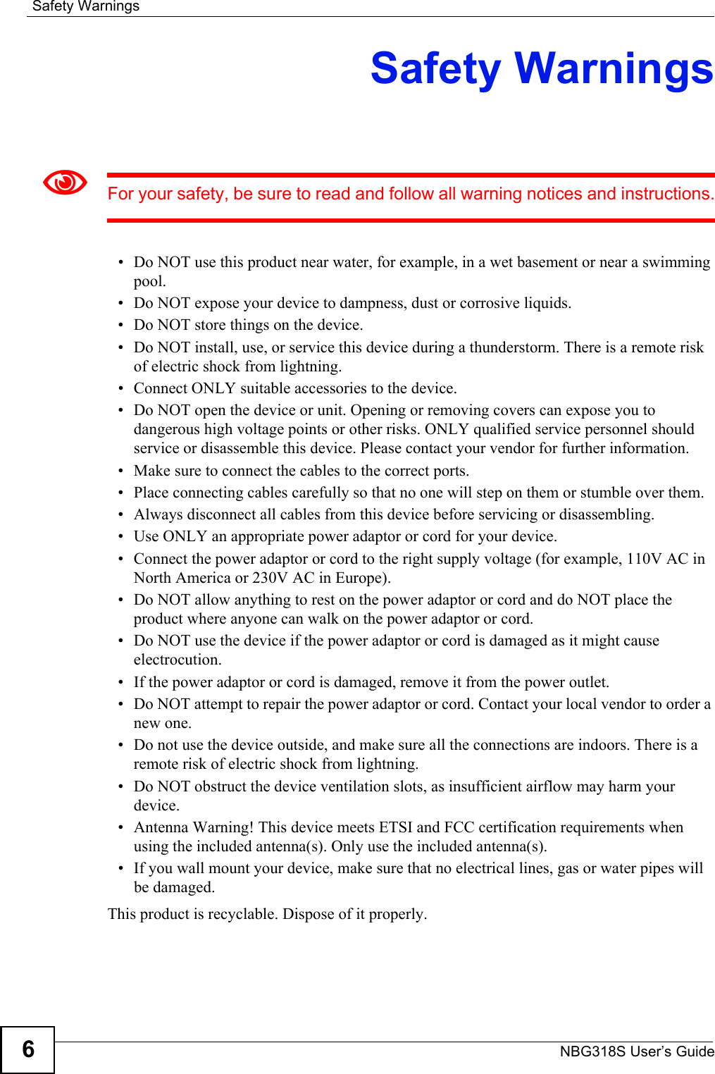 Safety WarningsNBG318S User’s Guide6Safety Warnings1For your safety, be sure to read and follow all warning notices and instructions.• Do NOT use this product near water, for example, in a wet basement or near a swimming pool.• Do NOT expose your device to dampness, dust or corrosive liquids.• Do NOT store things on the device.• Do NOT install, use, or service this device during a thunderstorm. There is a remote risk of electric shock from lightning.• Connect ONLY suitable accessories to the device.• Do NOT open the device or unit. Opening or removing covers can expose you to dangerous high voltage points or other risks. ONLY qualified service personnel should service or disassemble this device. Please contact your vendor for further information.• Make sure to connect the cables to the correct ports.• Place connecting cables carefully so that no one will step on them or stumble over them.• Always disconnect all cables from this device before servicing or disassembling.• Use ONLY an appropriate power adaptor or cord for your device.• Connect the power adaptor or cord to the right supply voltage (for example, 110V AC in North America or 230V AC in Europe).• Do NOT allow anything to rest on the power adaptor or cord and do NOT place the product where anyone can walk on the power adaptor or cord.• Do NOT use the device if the power adaptor or cord is damaged as it might cause electrocution.• If the power adaptor or cord is damaged, remove it from the power outlet.• Do NOT attempt to repair the power adaptor or cord. Contact your local vendor to order a new one.• Do not use the device outside, and make sure all the connections are indoors. There is a remote risk of electric shock from lightning. • Do NOT obstruct the device ventilation slots, as insufficient airflow may harm your device. • Antenna Warning! This device meets ETSI and FCC certification requirements when using the included antenna(s). Only use the included antenna(s). • If you wall mount your device, make sure that no electrical lines, gas or water pipes will be damaged. This product is recyclable. Dispose of it properly. 