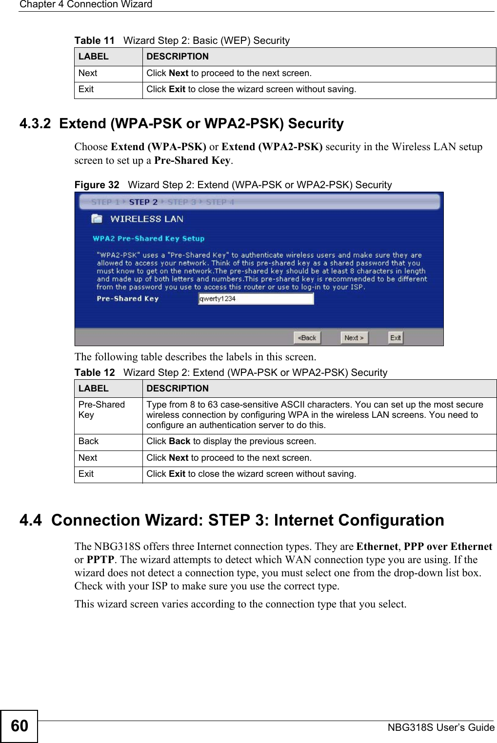 Chapter 4 Connection WizardNBG318S User’s Guide604.3.2  Extend (WPA-PSK or WPA2-PSK) SecurityChoose Extend (WPA-PSK) or Extend (WPA2-PSK) security in the Wireless LAN setup screen to set up a Pre-Shared Key.Figure 32   Wizard Step 2: Extend (WPA-PSK or WPA2-PSK) SecurityThe following table describes the labels in this screen. 4.4  Connection Wizard: STEP 3: Internet ConfigurationThe NBG318S offers three Internet connection types. They are Ethernet, PPP over Ethernet or PPTP. The wizard attempts to detect which WAN connection type you are using. If the wizard does not detect a connection type, you must select one from the drop-down list box. Check with your ISP to make sure you use the correct type.This wizard screen varies according to the connection type that you select.Next Click Next to proceed to the next screen. Exit Click Exit to close the wizard screen without saving.Table 11   Wizard Step 2: Basic (WEP) SecurityLABEL DESCRIPTIONTable 12   Wizard Step 2: Extend (WPA-PSK or WPA2-PSK) SecurityLABEL DESCRIPTIONPre-Shared KeyType from 8 to 63 case-sensitive ASCII characters. You can set up the most secure wireless connection by configuring WPA in the wireless LAN screens. You need to configure an authentication server to do this.Back Click Back to display the previous screen.Next Click Next to proceed to the next screen. Exit Click Exit to close the wizard screen without saving.
