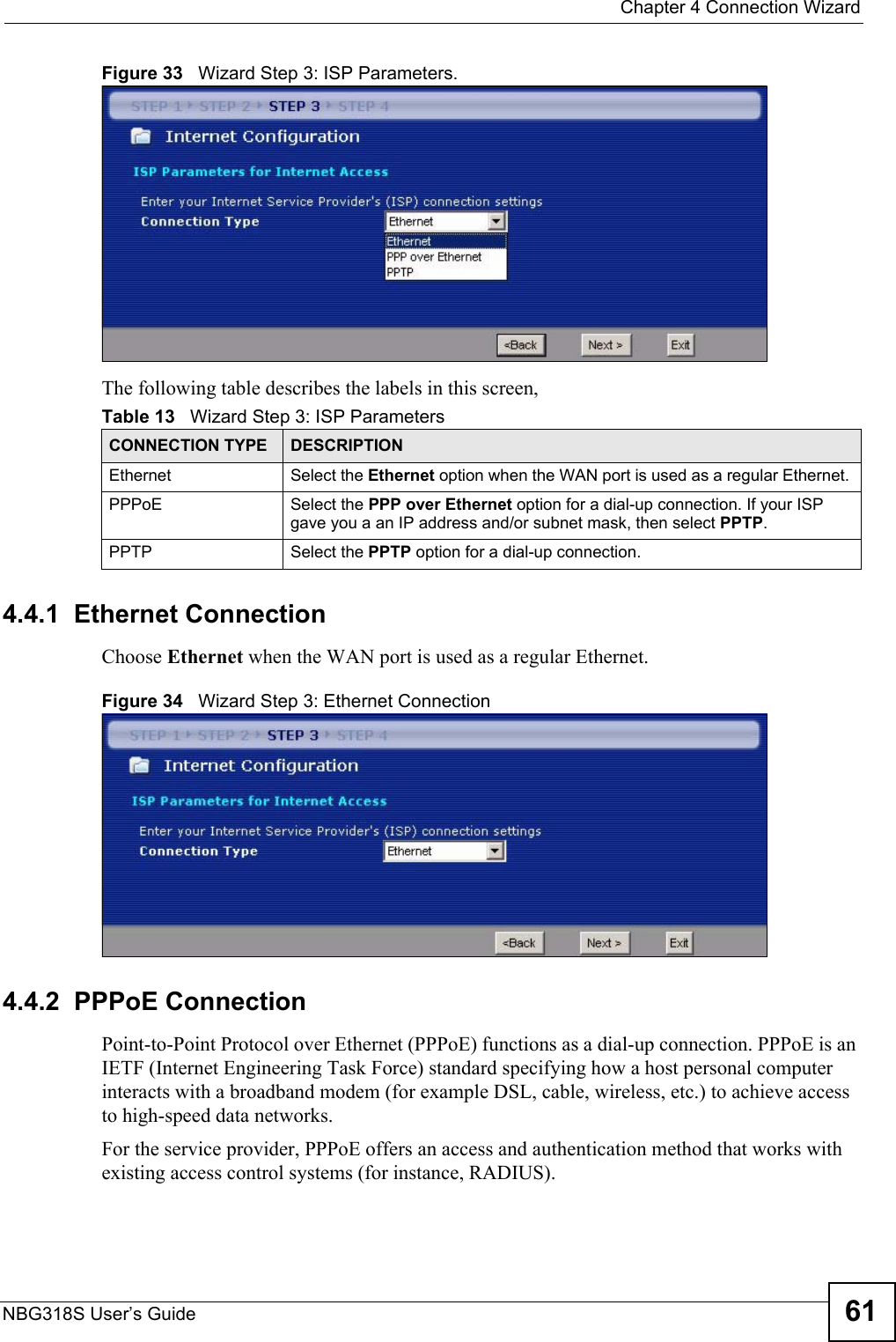  Chapter 4 Connection WizardNBG318S User’s Guide 61Figure 33   Wizard Step 3: ISP Parameters.The following table describes the labels in this screen,4.4.1  Ethernet ConnectionChoose Ethernet when the WAN port is used as a regular Ethernet.Figure 34   Wizard Step 3: Ethernet Connection4.4.2  PPPoE ConnectionPoint-to-Point Protocol over Ethernet (PPPoE) functions as a dial-up connection. PPPoE is an IETF (Internet Engineering Task Force) standard specifying how a host personal computer interacts with a broadband modem (for example DSL, cable, wireless, etc.) to achieve access to high-speed data networks.For the service provider, PPPoE offers an access and authentication method that works with existing access control systems (for instance, RADIUS). Table 13   Wizard Step 3: ISP ParametersCONNECTION TYPE DESCRIPTIONEthernet Select the Ethernet option when the WAN port is used as a regular Ethernet. PPPoE Select the PPP over Ethernet option for a dial-up connection. If your ISP gave you a an IP address and/or subnet mask, then select PPTP.PPTP Select the PPTP option for a dial-up connection.