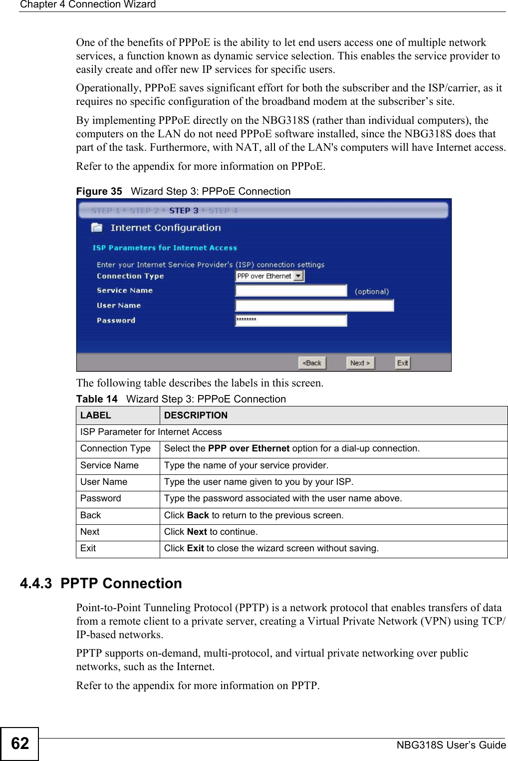 Chapter 4 Connection WizardNBG318S User’s Guide62One of the benefits of PPPoE is the ability to let end users access one of multiple network services, a function known as dynamic service selection. This enables the service provider to easily create and offer new IP services for specific users.Operationally, PPPoE saves significant effort for both the subscriber and the ISP/carrier, as it requires no specific configuration of the broadband modem at the subscriber’s site.By implementing PPPoE directly on the NBG318S (rather than individual computers), the computers on the LAN do not need PPPoE software installed, since the NBG318S does that part of the task. Furthermore, with NAT, all of the LAN&apos;s computers will have Internet access.Refer to the appendix for more information on PPPoE.Figure 35   Wizard Step 3: PPPoE ConnectionThe following table describes the labels in this screen.4.4.3  PPTP ConnectionPoint-to-Point Tunneling Protocol (PPTP) is a network protocol that enables transfers of data from a remote client to a private server, creating a Virtual Private Network (VPN) using TCP/IP-based networks.PPTP supports on-demand, multi-protocol, and virtual private networking over public networks, such as the Internet.Refer to the appendix for more information on PPTP.Table 14   Wizard Step 3: PPPoE ConnectionLABEL DESCRIPTIONISP Parameter for Internet AccessConnection Type Select the PPP over Ethernet option for a dial-up connection.Service Name  Type the name of your service provider.User Name Type the user name given to you by your ISP. Password  Type the password associated with the user name above.Back Click Back to return to the previous screen. Next Click Next to continue. Exit Click Exit to close the wizard screen without saving.