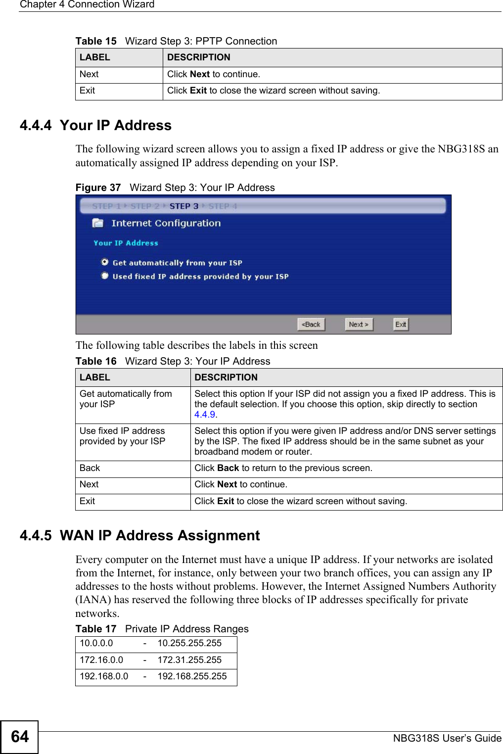 Chapter 4 Connection WizardNBG318S User’s Guide644.4.4  Your IP AddressThe following wizard screen allows you to assign a fixed IP address or give the NBG318S an automatically assigned IP address depending on your ISP.Figure 37   Wizard Step 3: Your IP AddressThe following table describes the labels in this screen4.4.5  WAN IP Address AssignmentEvery computer on the Internet must have a unique IP address. If your networks are isolated from the Internet, for instance, only between your two branch offices, you can assign any IP addresses to the hosts without problems. However, the Internet Assigned Numbers Authority (IANA) has reserved the following three blocks of IP addresses specifically for private networks.Next Click Next to continue. Exit Click Exit to close the wizard screen without saving.Table 15   Wizard Step 3: PPTP ConnectionLABEL DESCRIPTIONTable 16   Wizard Step 3: Your IP AddressLABEL DESCRIPTIONGet automatically from your ISP Select this option If your ISP did not assign you a fixed IP address. This is the default selection. If you choose this option, skip directly to section 4.4.9.Use fixed IP address provided by your ISPSelect this option if you were given IP address and/or DNS server settings by the ISP. The fixed IP address should be in the same subnet as your broadband modem or router. Back Click Back to return to the previous screen.Next Click Next to continue. Exit Click Exit to close the wizard screen without saving.Table 17   Private IP Address Ranges10.0.0.0 -10.255.255.255172.16.0.0 -172.31.255.255192.168.0.0 -192.168.255.255