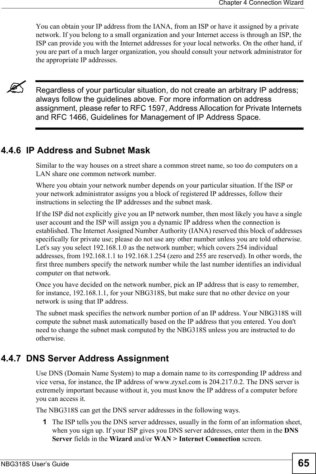  Chapter 4 Connection WizardNBG318S User’s Guide 65You can obtain your IP address from the IANA, from an ISP or have it assigned by a private network. If you belong to a small organization and your Internet access is through an ISP, the ISP can provide you with the Internet addresses for your local networks. On the other hand, if you are part of a much larger organization, you should consult your network administrator for the appropriate IP addresses.&quot;Regardless of your particular situation, do not create an arbitrary IP address; always follow the guidelines above. For more information on address assignment, please refer to RFC 1597, Address Allocation for Private Internets and RFC 1466, Guidelines for Management of IP Address Space.4.4.6  IP Address and Subnet MaskSimilar to the way houses on a street share a common street name, so too do computers on a LAN share one common network number.Where you obtain your network number depends on your particular situation. If the ISP or your network administrator assigns you a block of registered IP addresses, follow their instructions in selecting the IP addresses and the subnet mask.If the ISP did not explicitly give you an IP network number, then most likely you have a single user account and the ISP will assign you a dynamic IP address when the connection is established. The Internet Assigned Number Authority (IANA) reserved this block of addresses specifically for private use; please do not use any other number unless you are told otherwise. Let&apos;s say you select 192.168.1.0 as the network number; which covers 254 individual addresses, from 192.168.1.1 to 192.168.1.254 (zero and 255 are reserved). In other words, the first three numbers specify the network number while the last number identifies an individual computer on that network.Once you have decided on the network number, pick an IP address that is easy to remember, for instance, 192.168.1.1, for your NBG318S, but make sure that no other device on your network is using that IP address.The subnet mask specifies the network number portion of an IP address. Your NBG318S will compute the subnet mask automatically based on the IP address that you entered. You don&apos;t need to change the subnet mask computed by the NBG318S unless you are instructed to do otherwise.4.4.7  DNS Server Address AssignmentUse DNS (Domain Name System) to map a domain name to its corresponding IP address and vice versa, for instance, the IP address of www.zyxel.com is 204.217.0.2. The DNS server is extremely important because without it, you must know the IP address of a computer before you can access it. The NBG318S can get the DNS server addresses in the following ways.1The ISP tells you the DNS server addresses, usually in the form of an information sheet, when you sign up. If your ISP gives you DNS server addresses, enter them in the DNS Server fields in the Wizard and/or WAN &gt; Internet Connection screen.