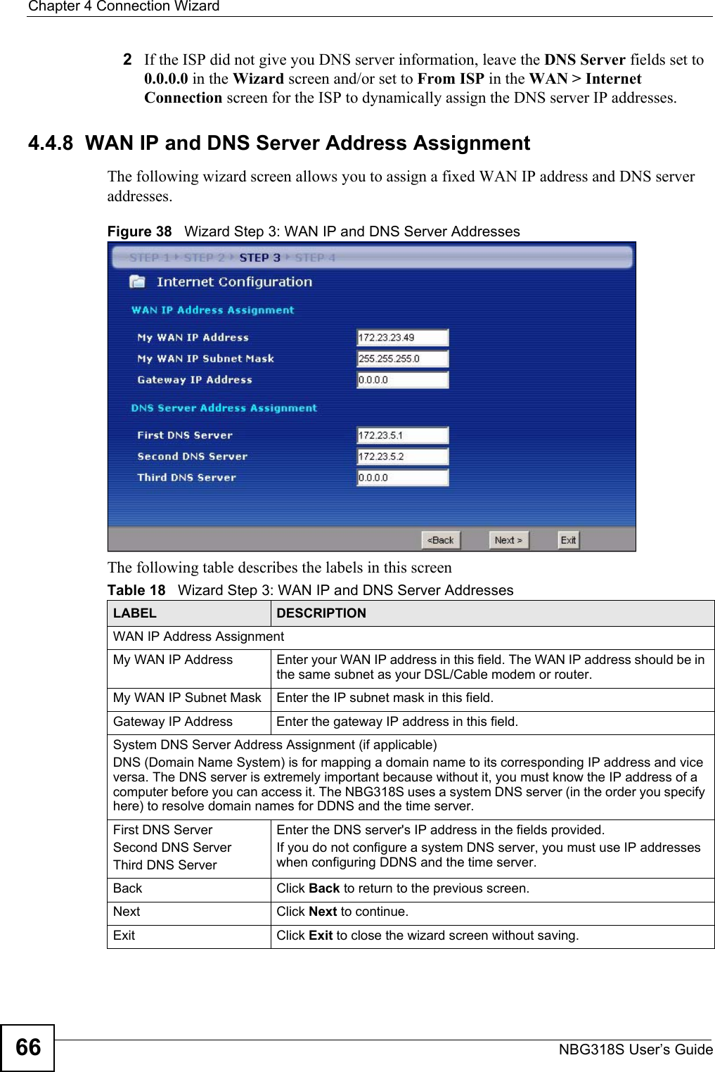 Chapter 4 Connection WizardNBG318S User’s Guide662If the ISP did not give you DNS server information, leave the DNS Server fields set to 0.0.0.0 in the Wizard screen and/or set to From ISP in the WAN &gt; Internet Connection screen for the ISP to dynamically assign the DNS server IP addresses.4.4.8  WAN IP and DNS Server Address AssignmentThe following wizard screen allows you to assign a fixed WAN IP address and DNS server addresses. Figure 38   Wizard Step 3: WAN IP and DNS Server AddressesThe following table describes the labels in this screenTable 18   Wizard Step 3: WAN IP and DNS Server AddressesLABEL DESCRIPTIONWAN IP Address Assignment My WAN IP Address Enter your WAN IP address in this field. The WAN IP address should be in the same subnet as your DSL/Cable modem or router.My WAN IP Subnet Mask Enter the IP subnet mask in this field.Gateway IP Address  Enter the gateway IP address in this field. System DNS Server Address Assignment (if applicable)DNS (Domain Name System) is for mapping a domain name to its corresponding IP address and vice versa. The DNS server is extremely important because without it, you must know the IP address of a computer before you can access it. The NBG318S uses a system DNS server (in the order you specify here) to resolve domain names for DDNS and the time server.First DNS ServerSecond DNS Server Third DNS Server Enter the DNS server&apos;s IP address in the fields provided.If you do not configure a system DNS server, you must use IP addresses when configuring DDNS and the time server.Back Click Back to return to the previous screen.Next Click Next to continue. Exit Click Exit to close the wizard screen without saving.