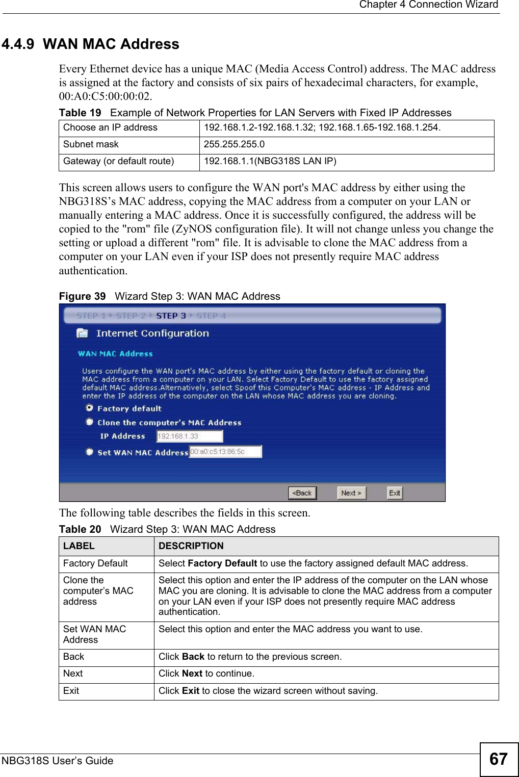  Chapter 4 Connection WizardNBG318S User’s Guide 674.4.9  WAN MAC AddressEvery Ethernet device has a unique MAC (Media Access Control) address. The MAC address is assigned at the factory and consists of six pairs of hexadecimal characters, for example, 00:A0:C5:00:00:02.This screen allows users to configure the WAN port&apos;s MAC address by either using the NBG318S’s MAC address, copying the MAC address from a computer on your LAN or manually entering a MAC address. Once it is successfully configured, the address will be copied to the &quot;rom&quot; file (ZyNOS configuration file). It will not change unless you change the setting or upload a different &quot;rom&quot; file. It is advisable to clone the MAC address from a computer on your LAN even if your ISP does not presently require MAC address authentication.Figure 39   Wizard Step 3: WAN MAC AddressThe following table describes the fields in this screen.Table 19   Example of Network Properties for LAN Servers with Fixed IP AddressesChoose an IP address 192.168.1.2-192.168.1.32; 192.168.1.65-192.168.1.254.Subnet mask  255.255.255.0Gateway (or default route) 192.168.1.1(NBG318S LAN IP)Table 20   Wizard Step 3: WAN MAC AddressLABEL DESCRIPTIONFactory Default Select Factory Default to use the factory assigned default MAC address.Clone the computer’s MAC addressSelect this option and enter the IP address of the computer on the LAN whose MAC you are cloning. It is advisable to clone the MAC address from a computer on your LAN even if your ISP does not presently require MAC address authentication. Set WAN MAC AddressSelect this option and enter the MAC address you want to use.Back Click Back to return to the previous screen.Next Click Next to continue. Exit Click Exit to close the wizard screen without saving.