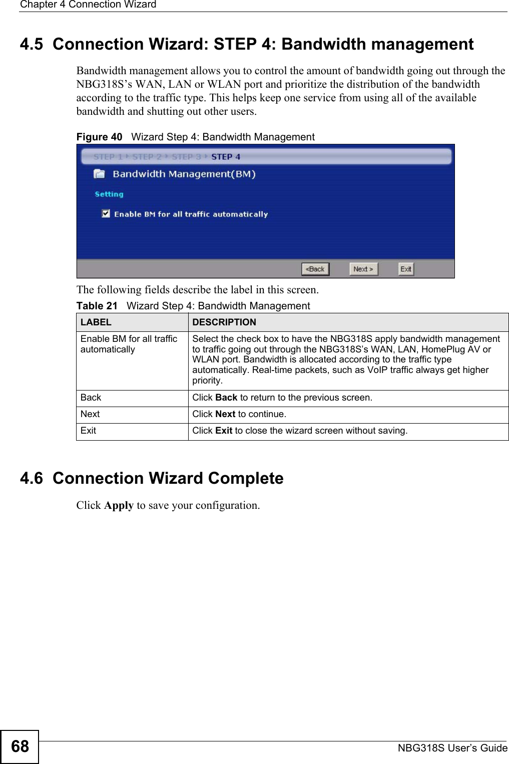 Chapter 4 Connection WizardNBG318S User’s Guide684.5  Connection Wizard: STEP 4: Bandwidth managementBandwidth management allows you to control the amount of bandwidth going out through the NBG318S’s WAN, LAN or WLAN port and prioritize the distribution of the bandwidth according to the traffic type. This helps keep one service from using all of the available bandwidth and shutting out other users.Figure 40   Wizard Step 4: Bandwidth Management The following fields describe the label in this screen.4.6  Connection Wizard CompleteClick Apply to save your configuration.Table 21   Wizard Step 4: Bandwidth ManagementLABEL DESCRIPTIONEnable BM for all traffic automaticallySelect the check box to have the NBG318S apply bandwidth management to traffic going out through the NBG318S’s WAN, LAN, HomePlug AV or WLAN port. Bandwidth is allocated according to the traffic type automatically. Real-time packets, such as VoIP traffic always get higher priority.Back Click Back to return to the previous screen.Next Click Next to continue. Exit Click Exit to close the wizard screen without saving.
