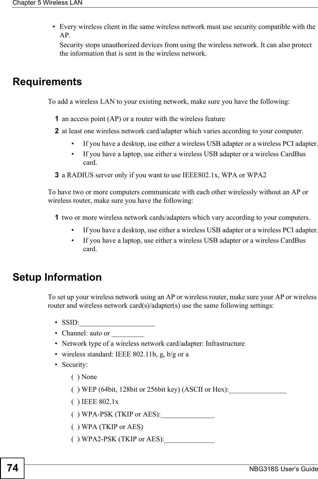 Chapter 5 Wireless LANNBG318S User’s Guide74• Every wireless client in the same wireless network must use security compatible with the AP.Security stops unauthorized devices from using the wireless network. It can also protect the information that is sent in the wireless network.RequirementsTo add a wireless LAN to your existing network, make sure you have the following:1an access point (AP) or a router with the wireless feature 2at least one wireless network card/adapter which varies according to your computer. • If you have a desktop, use either a wireless USB adapter or a wireless PCI adapter.• If you have a laptop, use either a wireless USB adapter or a wireless CardBus card.3a RADIUS server only if you want to use IEEE802.1x, WPA or WPA2To have two or more computers communicate with each other wirelessly without an AP or wireless router, make sure you have the following:1two or more wireless network cards/adapters which vary according to your computers. • If you have a desktop, use either a wireless USB adapter or a wireless PCI adapter.• If you have a laptop, use either a wireless USB adapter or a wireless CardBus card.Setup InformationTo set up your wireless network using an AP or wireless router, make sure your AP or wireless router and wireless network card(s)/adapter(s) use the same following settings:• SSID:_____________________• Channel: auto or _________• Network type of a wireless network card/adapter: Infrastructure• wireless standard: IEEE 802.11b, g, b/g or a• Security: (  ) None(  ) WEP (64bit, 128bit or 256bit key) (ASCII or Hex):________________(  ) IEEE 802.1x(  ) WPA-PSK (TKIP or AES):_______________(  ) WPA (TKIP or AES)(  ) WPA2-PSK (TKIP or AES):______________