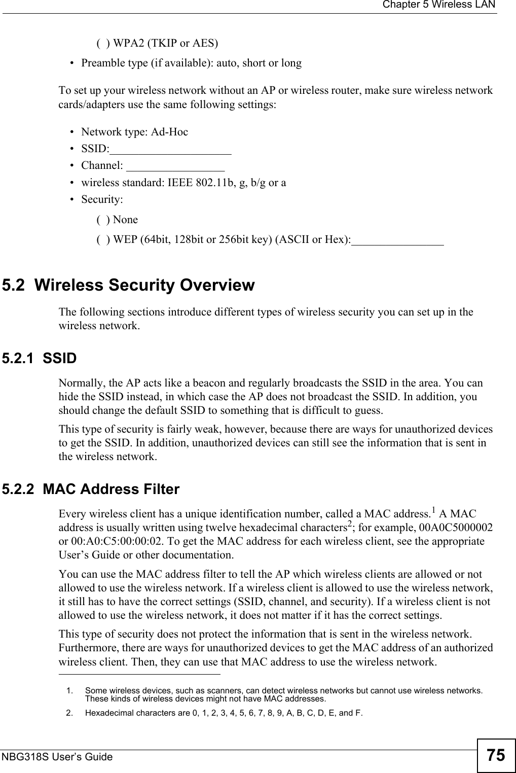  Chapter 5 Wireless LANNBG318S User’s Guide 75(  ) WPA2 (TKIP or AES)• Preamble type (if available): auto, short or longTo set up your wireless network without an AP or wireless router, make sure wireless network cards/adapters use the same following settings:• Network type: Ad-Hoc• SSID:_____________________• Channel: _________________• wireless standard: IEEE 802.11b, g, b/g or a• Security: (  ) None(  ) WEP (64bit, 128bit or 256bit key) (ASCII or Hex):________________5.2  Wireless Security OverviewThe following sections introduce different types of wireless security you can set up in the wireless network.5.2.1  SSIDNormally, the AP acts like a beacon and regularly broadcasts the SSID in the area. You can hide the SSID instead, in which case the AP does not broadcast the SSID. In addition, you should change the default SSID to something that is difficult to guess.This type of security is fairly weak, however, because there are ways for unauthorized devices to get the SSID. In addition, unauthorized devices can still see the information that is sent in the wireless network.5.2.2  MAC Address FilterEvery wireless client has a unique identification number, called a MAC address.1 A MAC address is usually written using twelve hexadecimal characters2; for example, 00A0C5000002 or 00:A0:C5:00:00:02. To get the MAC address for each wireless client, see the appropriate User’s Guide or other documentation.You can use the MAC address filter to tell the AP which wireless clients are allowed or not allowed to use the wireless network. If a wireless client is allowed to use the wireless network, it still has to have the correct settings (SSID, channel, and security). If a wireless client is not allowed to use the wireless network, it does not matter if it has the correct settings.This type of security does not protect the information that is sent in the wireless network. Furthermore, there are ways for unauthorized devices to get the MAC address of an authorized wireless client. Then, they can use that MAC address to use the wireless network.1. Some wireless devices, such as scanners, can detect wireless networks but cannot use wireless networks. These kinds of wireless devices might not have MAC addresses.2. Hexadecimal characters are 0, 1, 2, 3, 4, 5, 6, 7, 8, 9, A, B, C, D, E, and F.
