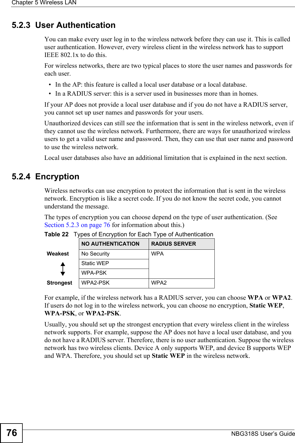 Chapter 5 Wireless LANNBG318S User’s Guide765.2.3  User AuthenticationYou can make every user log in to the wireless network before they can use it. This is called user authentication. However, every wireless client in the wireless network has to support IEEE 802.1x to do this.For wireless networks, there are two typical places to store the user names and passwords for each user.• In the AP: this feature is called a local user database or a local database.• In a RADIUS server: this is a server used in businesses more than in homes.If your AP does not provide a local user database and if you do not have a RADIUS server, you cannot set up user names and passwords for your users.Unauthorized devices can still see the information that is sent in the wireless network, even if they cannot use the wireless network. Furthermore, there are ways for unauthorized wireless users to get a valid user name and password. Then, they can use that user name and password to use the wireless network.Local user databases also have an additional limitation that is explained in the next section.5.2.4  EncryptionWireless networks can use encryption to protect the information that is sent in the wireless network. Encryption is like a secret code. If you do not know the secret code, you cannot understand the message.The types of encryption you can choose depend on the type of user authentication. (See Section 5.2.3 on page 76 for information about this.)For example, if the wireless network has a RADIUS server, you can choose WPA or WPA2. If users do not log in to the wireless network, you can choose no encryption, Static WEP, WPA-PSK, or WPA2-PSK.Usually, you should set up the strongest encryption that every wireless client in the wireless network supports. For example, suppose the AP does not have a local user database, and you do not have a RADIUS server. Therefore, there is no user authentication. Suppose the wireless network has two wireless clients. Device A only supports WEP, and device B supports WEP and WPA. Therefore, you should set up Static WEP in the wireless network.Table 22   Types of Encryption for Each Type of AuthenticationNO AUTHENTICATION RADIUS SERVERWeakest No Security WPAStatic WEPWPA-PSKStrongest WPA2-PSK WPA2