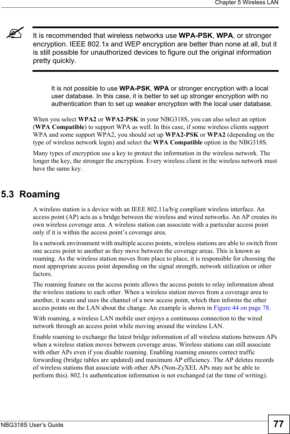  Chapter 5 Wireless LANNBG318S User’s Guide 77&quot;It is recommended that wireless networks use WPA-PSK, WPA, or stronger encryption. IEEE 802.1x and WEP encryption are better than none at all, but it is still possible for unauthorized devices to figure out the original information pretty quickly.It is not possible to use WPA-PSK, WPA or stronger encryption with a local user database. In this case, it is better to set up stronger encryption with no authentication than to set up weaker encryption with the local user database.When you select WPA2 or WPA2-PSK in your NBG318S, you can also select an option (WPA Compatible) to support WPA as well. In this case, if some wireless clients support WPA and some support WPA2, you should set up WPA2-PSK or WPA2 (depending on the type of wireless network login) and select the WPA Compatible option in the NBG318S.Many types of encryption use a key to protect the information in the wireless network. The longer the key, the stronger the encryption. Every wireless client in the wireless network must have the same key. 5.3  RoamingA wireless station is a device with an IEEE 802.11a/b/g compliant wireless interface. An access point (AP) acts as a bridge between the wireless and wired networks. An AP creates its own wireless coverage area. A wireless station can associate with a particular access point only if it is within the access point’s coverage area.In a network environment with multiple access points, wireless stations are able to switch from one access point to another as they move between the coverage areas. This is known as roaming. As the wireless station moves from place to place, it is responsible for choosing the most appropriate access point depending on the signal strength, network utilization or other factors.The roaming feature on the access points allows the access points to relay information about the wireless stations to each other. When a wireless station moves from a coverage area to another, it scans and uses the channel of a new access point, which then informs the other access points on the LAN about the change. An example is shown in Figure 44 on page 78.With roaming, a wireless LAN mobile user enjoys a continuous connection to the wired network through an access point while moving around the wireless LAN.Enable roaming to exchange the latest bridge information of all wireless stations between APs when a wireless station moves between coverage areas. Wireless stations can still associate with other APs even if you disable roaming. Enabling roaming ensures correct traffic forwarding (bridge tables are updated) and maximum AP efficiency. The AP deletes records of wireless stations that associate with other APs (Non-ZyXEL APs may not be able to perform this). 802.1x authentication information is not exchanged (at the time of writing).