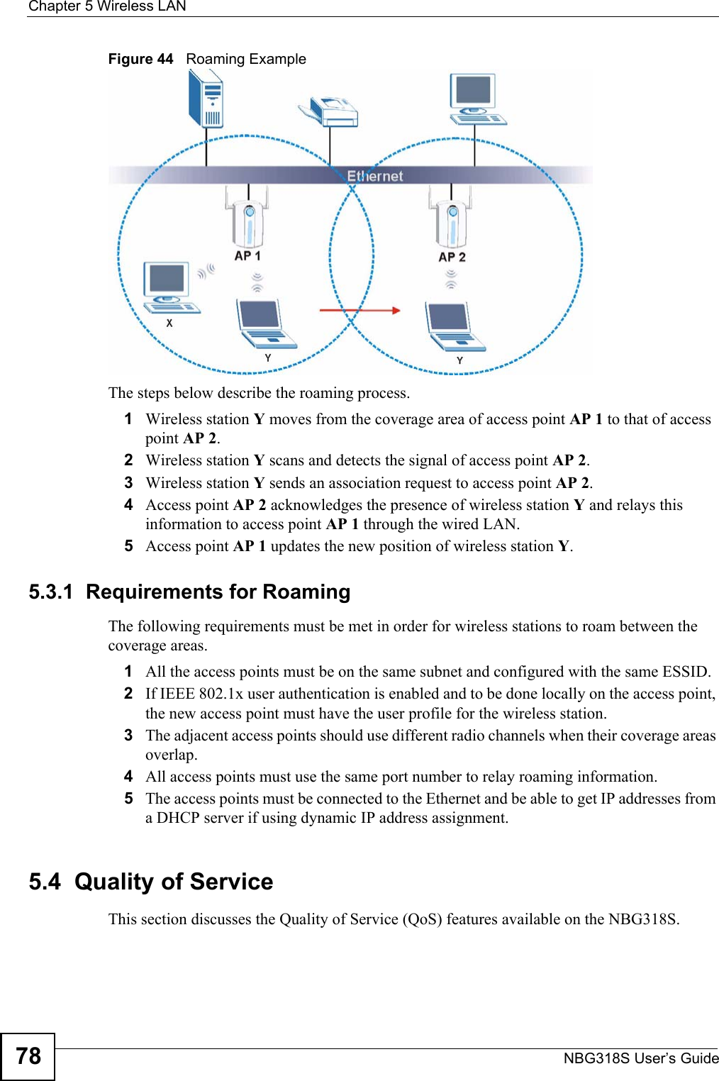 Chapter 5 Wireless LANNBG318S User’s Guide78Figure 44   Roaming ExampleThe steps below describe the roaming process.1Wireless station Y moves from the coverage area of access point AP 1 to that of access point AP 2. 2Wireless station Y scans and detects the signal of access point AP 2. 3Wireless station Y sends an association request to access point AP 2.4Access point AP 2 acknowledges the presence of wireless station Y and relays this information to access point AP 1 through the wired LAN. 5Access point AP 1 updates the new position of wireless station Y.5.3.1  Requirements for RoamingThe following requirements must be met in order for wireless stations to roam between the coverage areas. 1All the access points must be on the same subnet and configured with the same ESSID. 2If IEEE 802.1x user authentication is enabled and to be done locally on the access point, the new access point must have the user profile for the wireless station.3The adjacent access points should use different radio channels when their coverage areas overlap. 4All access points must use the same port number to relay roaming information. 5The access points must be connected to the Ethernet and be able to get IP addresses from a DHCP server if using dynamic IP address assignment. 5.4  Quality of ServiceThis section discusses the Quality of Service (QoS) features available on the NBG318S.